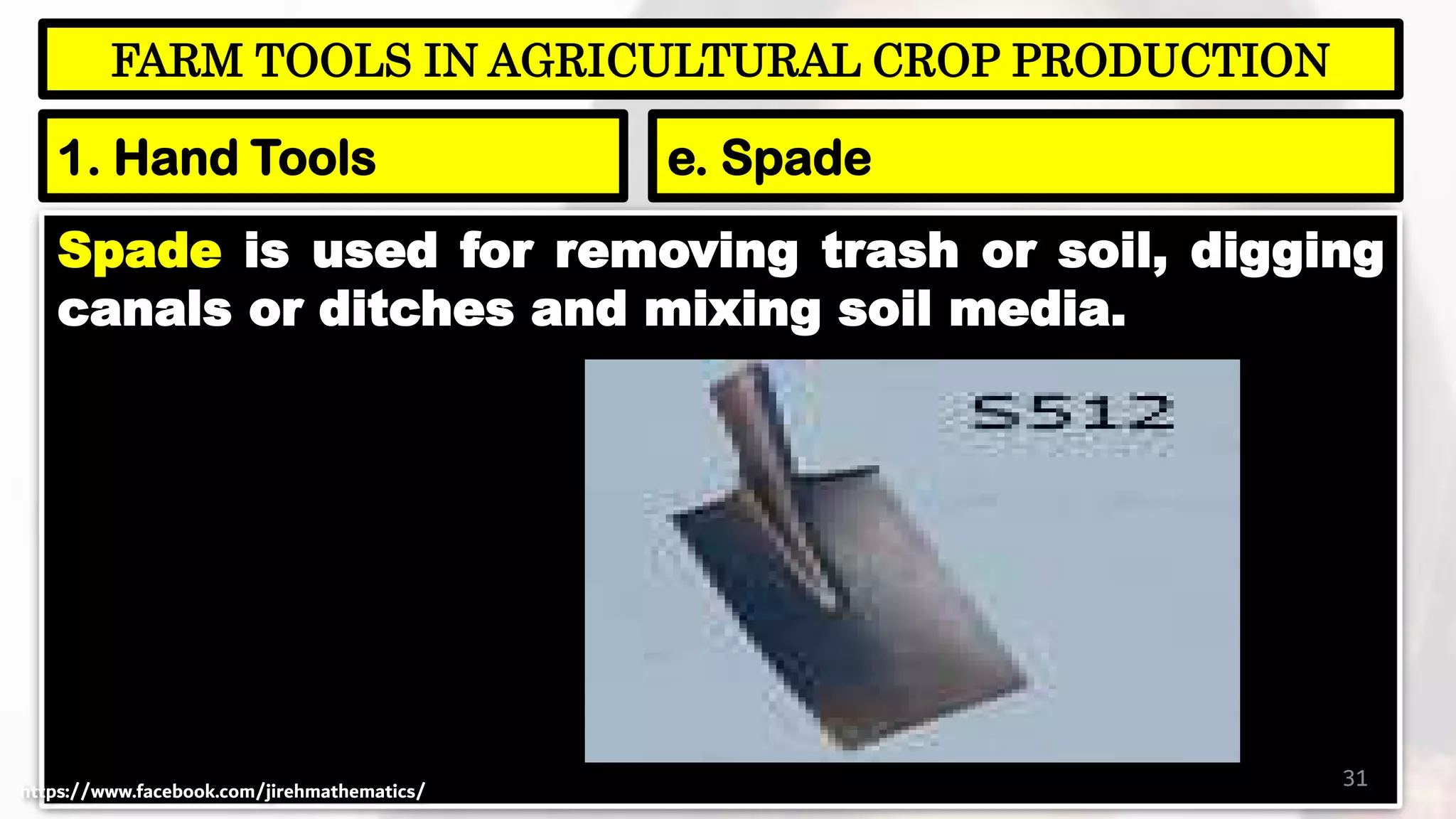 Spade is used for removing trash or soil, digging
canals or ditches and mixing soil media.
31
FARM TOOLS IN AGRICULTURAL CROP PRODUCTION
1. Hand Tools e. Spade
https://www.facebook.com/jirehmathematics/
 