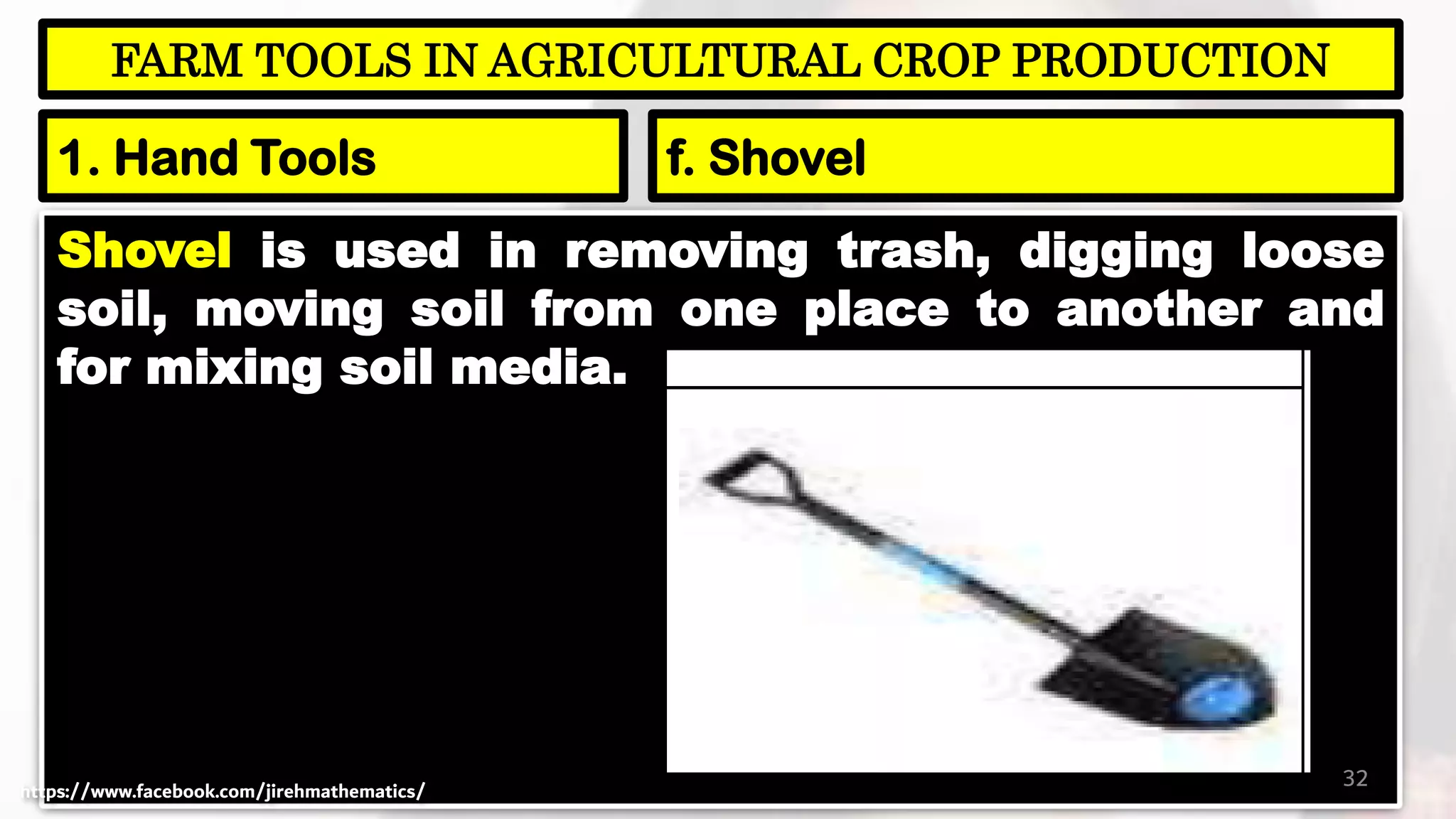 Shovel is used in removing trash, digging loose
soil, moving soil from one place to another and
for mixing soil media.
32
FARM TOOLS IN AGRICULTURAL CROP PRODUCTION
1. Hand Tools f. Shovel
https://www.facebook.com/jirehmathematics/
 