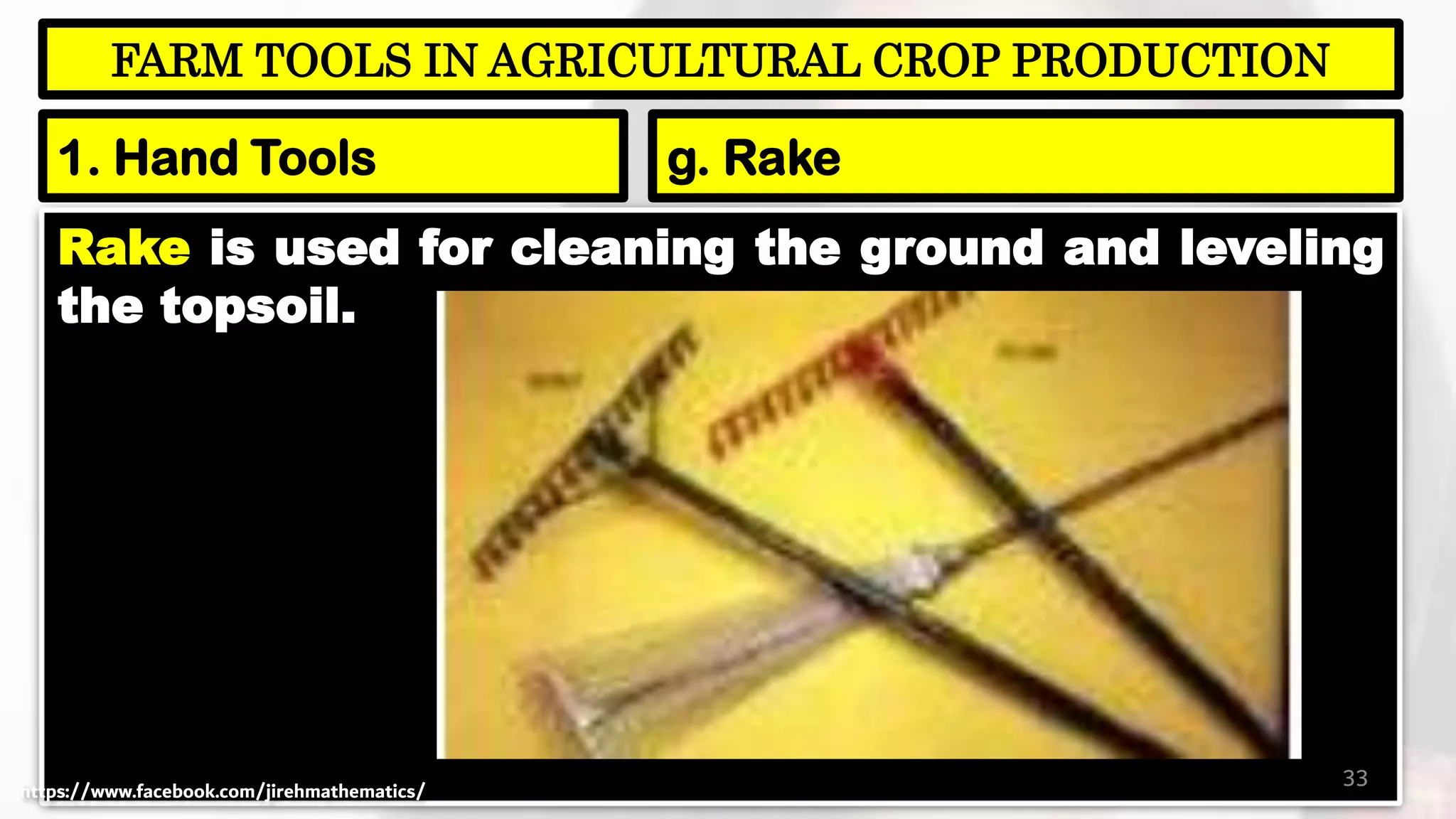 Rake is used for cleaning the ground and leveling
the topsoil.
33
FARM TOOLS IN AGRICULTURAL CROP PRODUCTION
1. Hand Tools g. Rake
https://www.facebook.com/jirehmathematics/
 