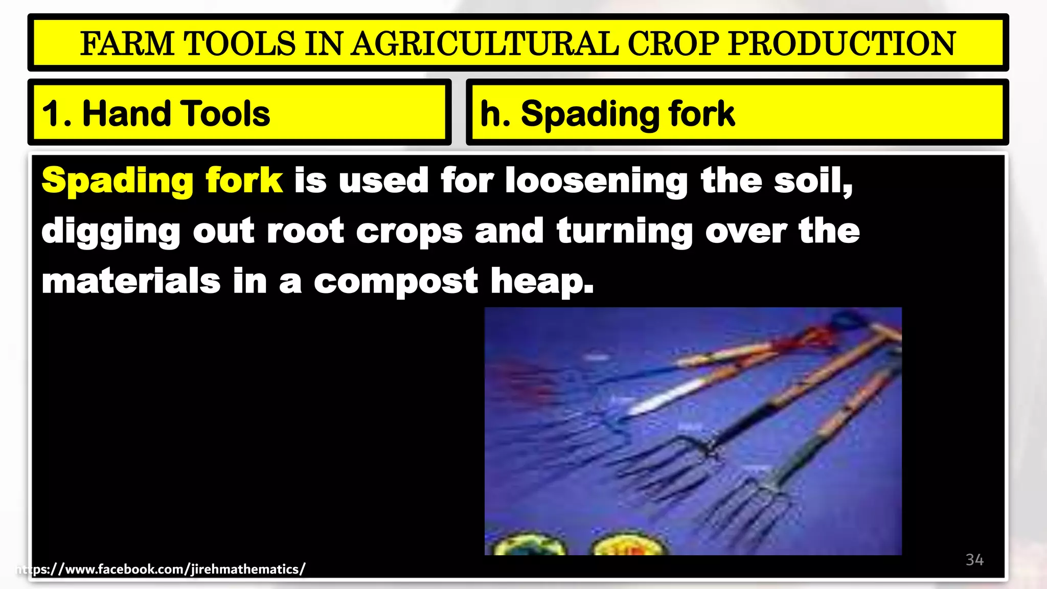 Spading fork is used for loosening the soil,
digging out root crops and turning over the
materials in a compost heap.
34
FARM TOOLS IN AGRICULTURAL CROP PRODUCTION
1. Hand Tools h. Spading fork
https://www.facebook.com/jirehmathematics/
 