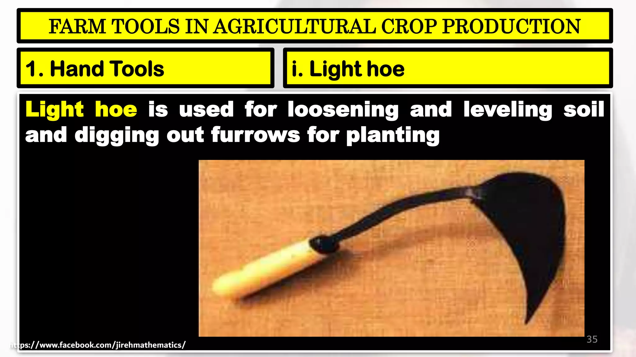 Light hoe is used for loosening and leveling soil
and digging out furrows for planting
35
FARM TOOLS IN AGRICULTURAL CROP PRODUCTION
1. Hand Tools i. Light hoe
https://www.facebook.com/jirehmathematics/
 