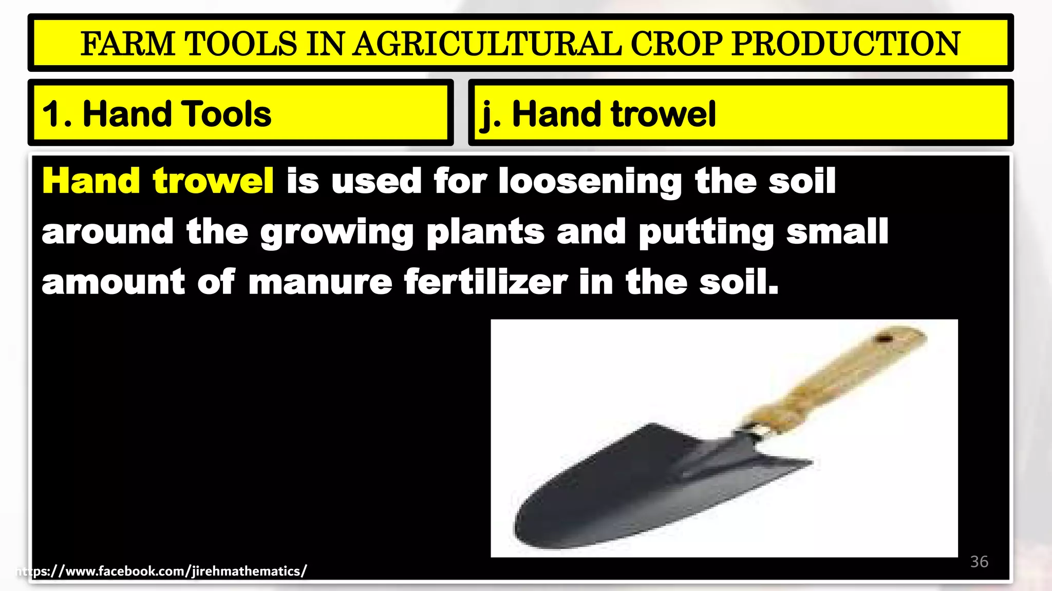 Hand trowel is used for loosening the soil
around the growing plants and putting small
amount of manure fertilizer in the soil.
36
FARM TOOLS IN AGRICULTURAL CROP PRODUCTION
1. Hand Tools j. Hand trowel
https://www.facebook.com/jirehmathematics/
 