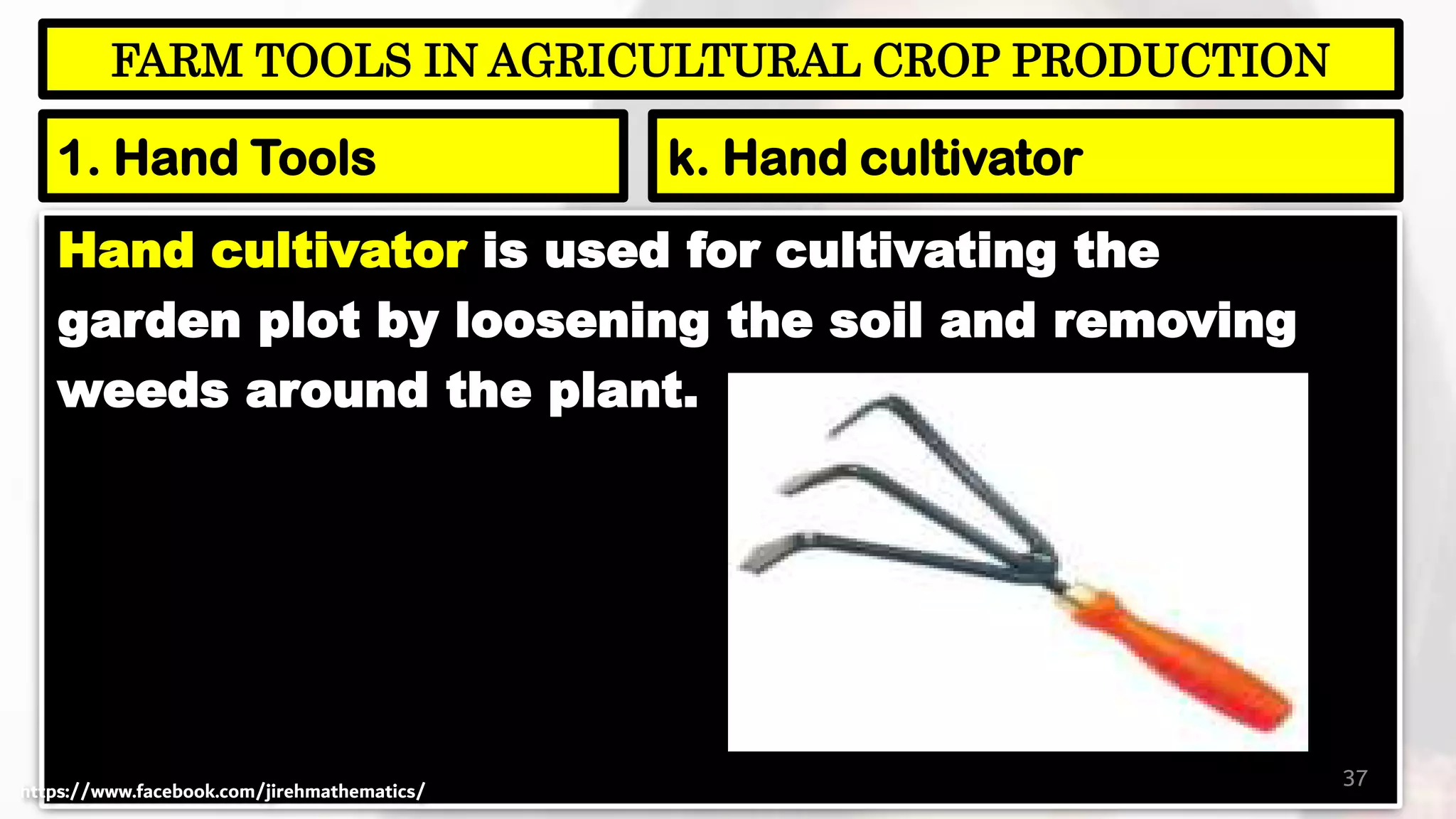 Hand cultivator is used for cultivating the
garden plot by loosening the soil and removing
weeds around the plant.
37
FARM TOOLS IN AGRICULTURAL CROP PRODUCTION
1. Hand Tools k. Hand cultivator
https://www.facebook.com/jirehmathematics/
 