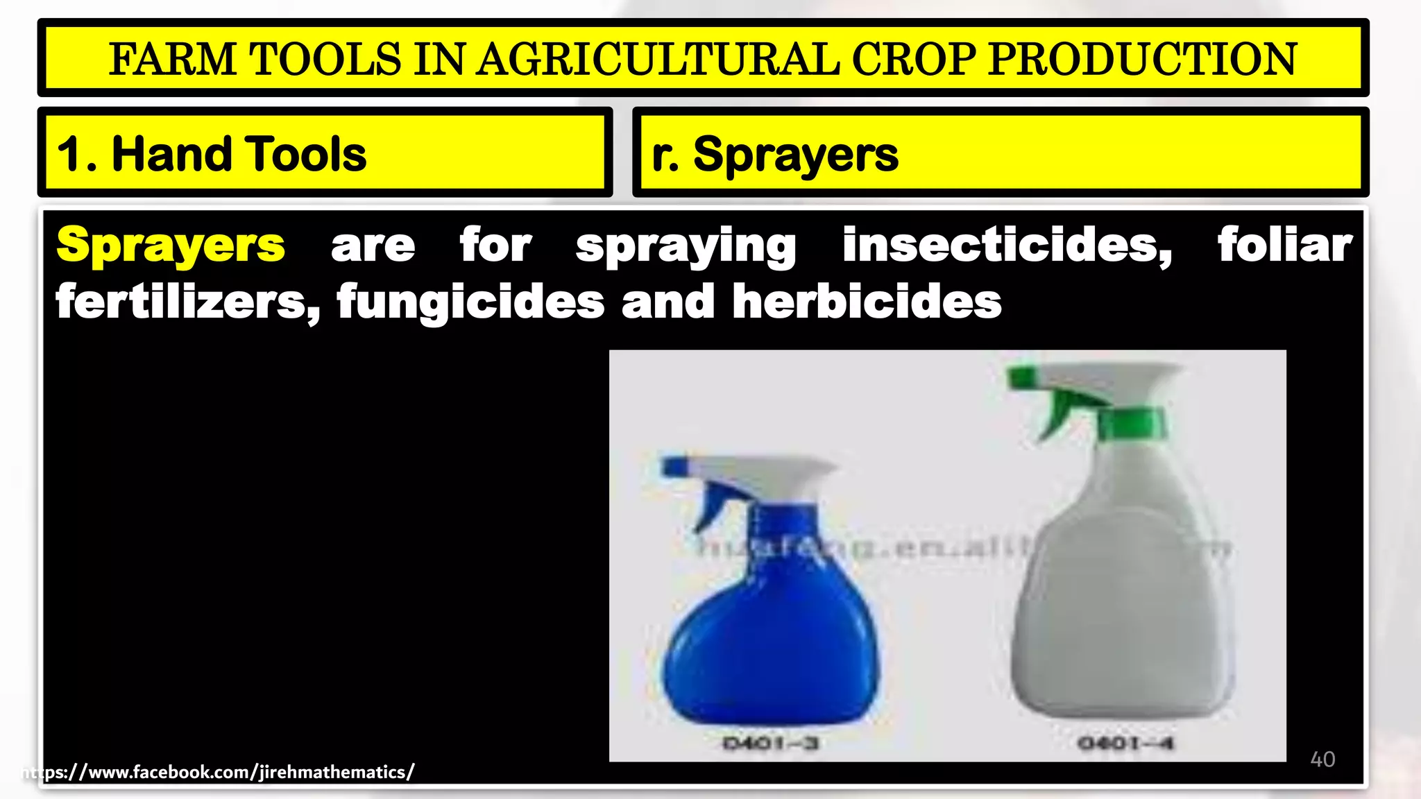 Sprayers are for spraying insecticides, foliar
fertilizers, fungicides and herbicides
40
FARM TOOLS IN AGRICULTURAL CROP PRODUCTION
1. Hand Tools r. Sprayers
https://www.facebook.com/jirehmathematics/
 