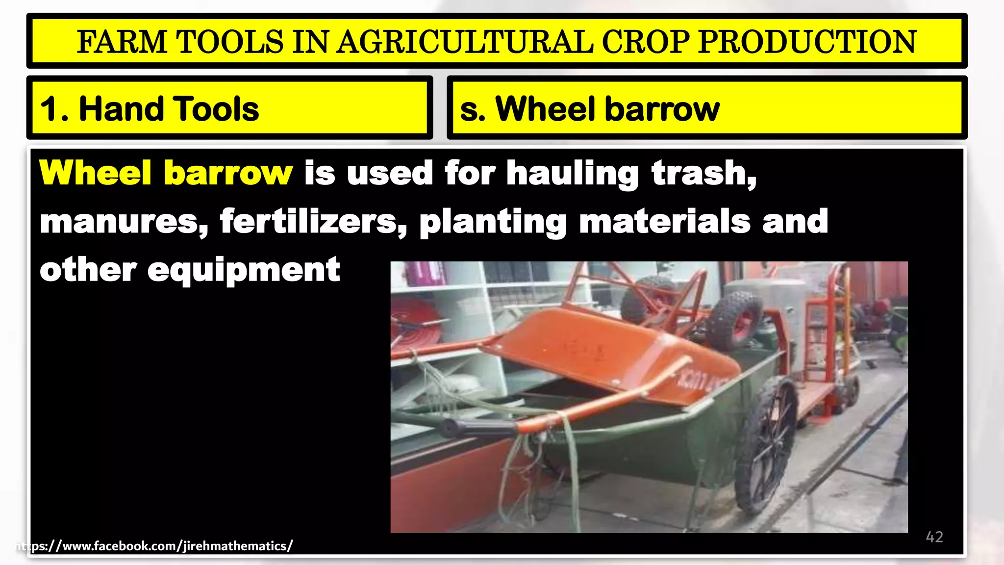 Wheel barrow is used for hauling trash,
manures, fertilizers, planting materials and
other equipment
42
FARM TOOLS IN AGRICULTURAL CROP PRODUCTION
1. Hand Tools s. Wheel barrow
https://www.facebook.com/jirehmathematics/
 