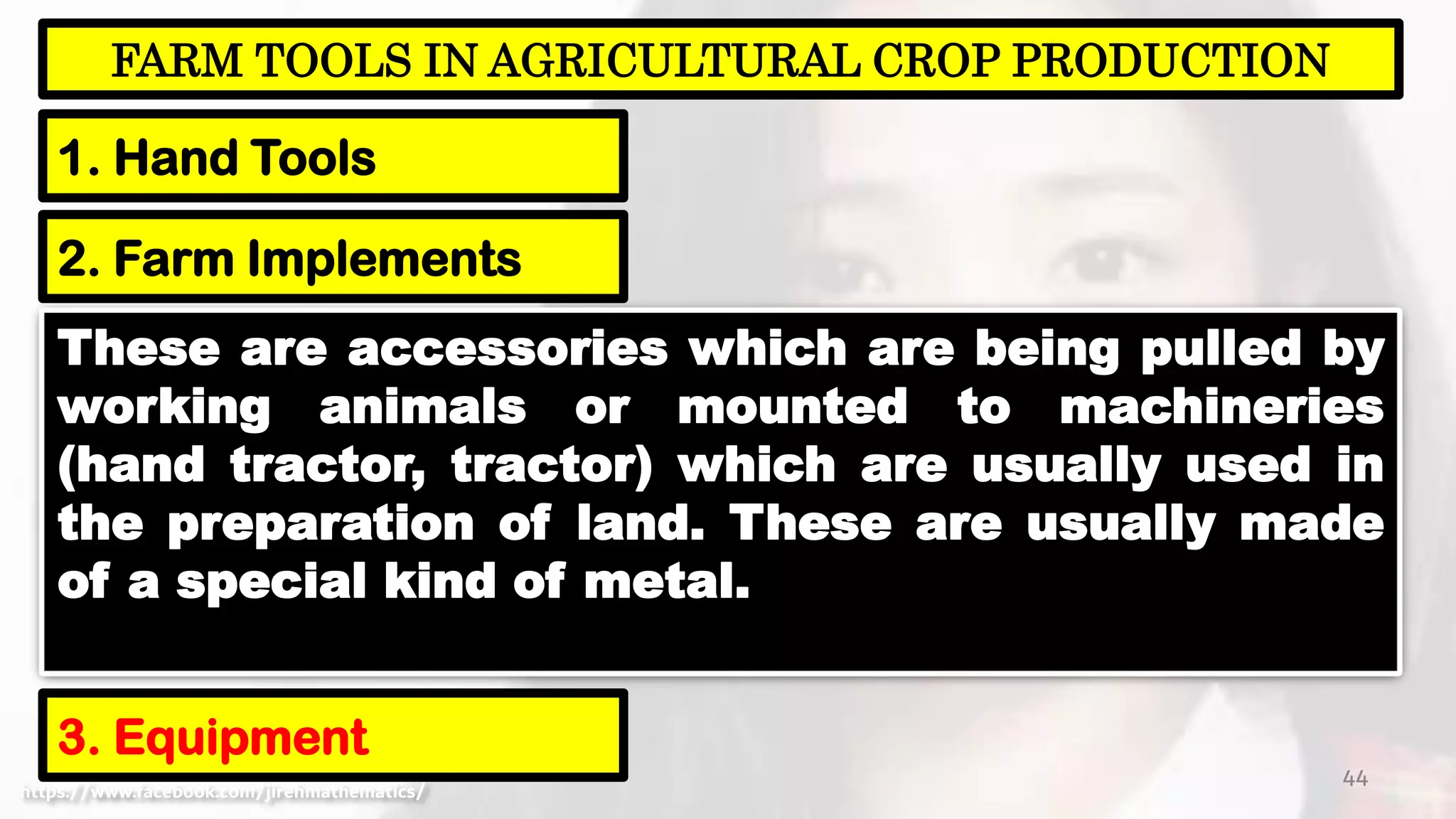 44
FARM TOOLS IN AGRICULTURAL CROP PRODUCTION
1. Hand Tools
https://www.facebook.com/jirehmathematics/
2. Farm Implements
3. Equipment
These are accessories which are being pulled by
working animals or mounted to machineries
(hand tractor, tractor) which are usually used in
the preparation of land. These are usually made
of a special kind of metal.
 