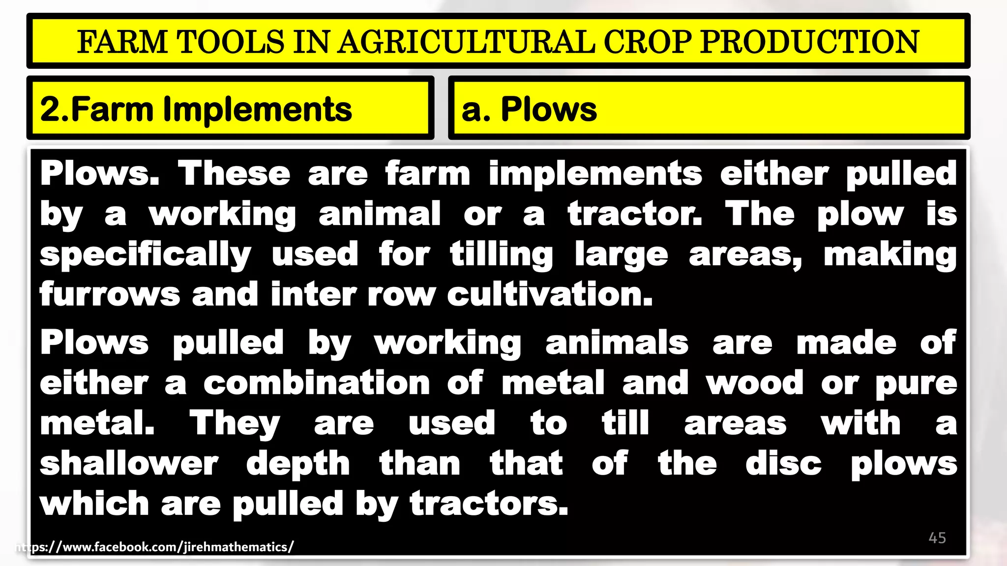Plows. These are farm implements either pulled
by a working animal or a tractor. The plow is
specifically used for tilling large areas, making
furrows and inter row cultivation.
Plows pulled by working animals are made of
either a combination of metal and wood or pure
metal. They are used to till areas with a
shallower depth than that of the disc plows
which are pulled by tractors.
45
FARM TOOLS IN AGRICULTURAL CROP PRODUCTION
2.Farm Implements a. Plows
https://www.facebook.com/jirehmathematics/
 