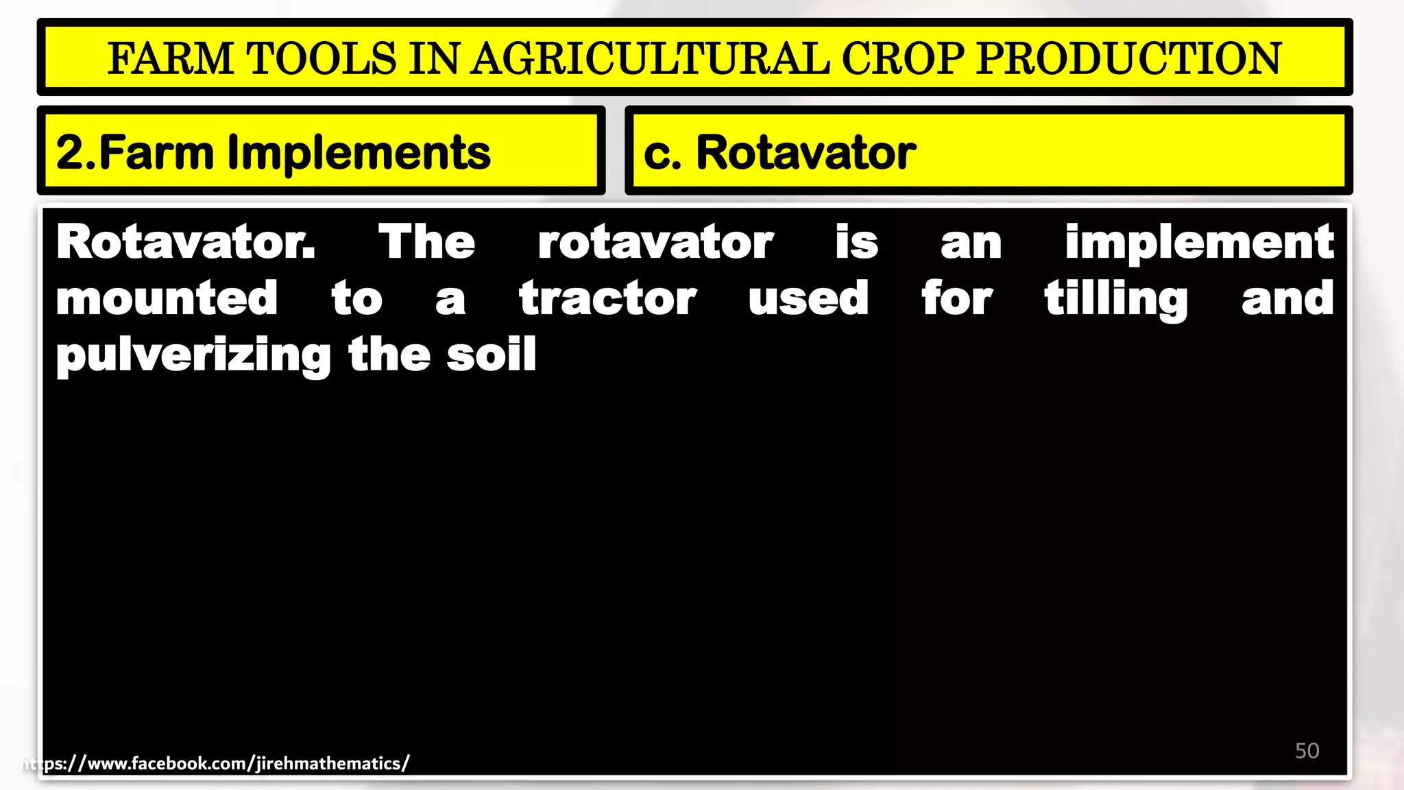 Rotavator. The rotavator is an implement
mounted to a tractor used for tilling and
pulverizing the soil
50
FARM TOOLS IN AGRICULTURAL CROP PRODUCTION
2.Farm Implements c. Rotavator
https://www.facebook.com/jirehmathematics/
 