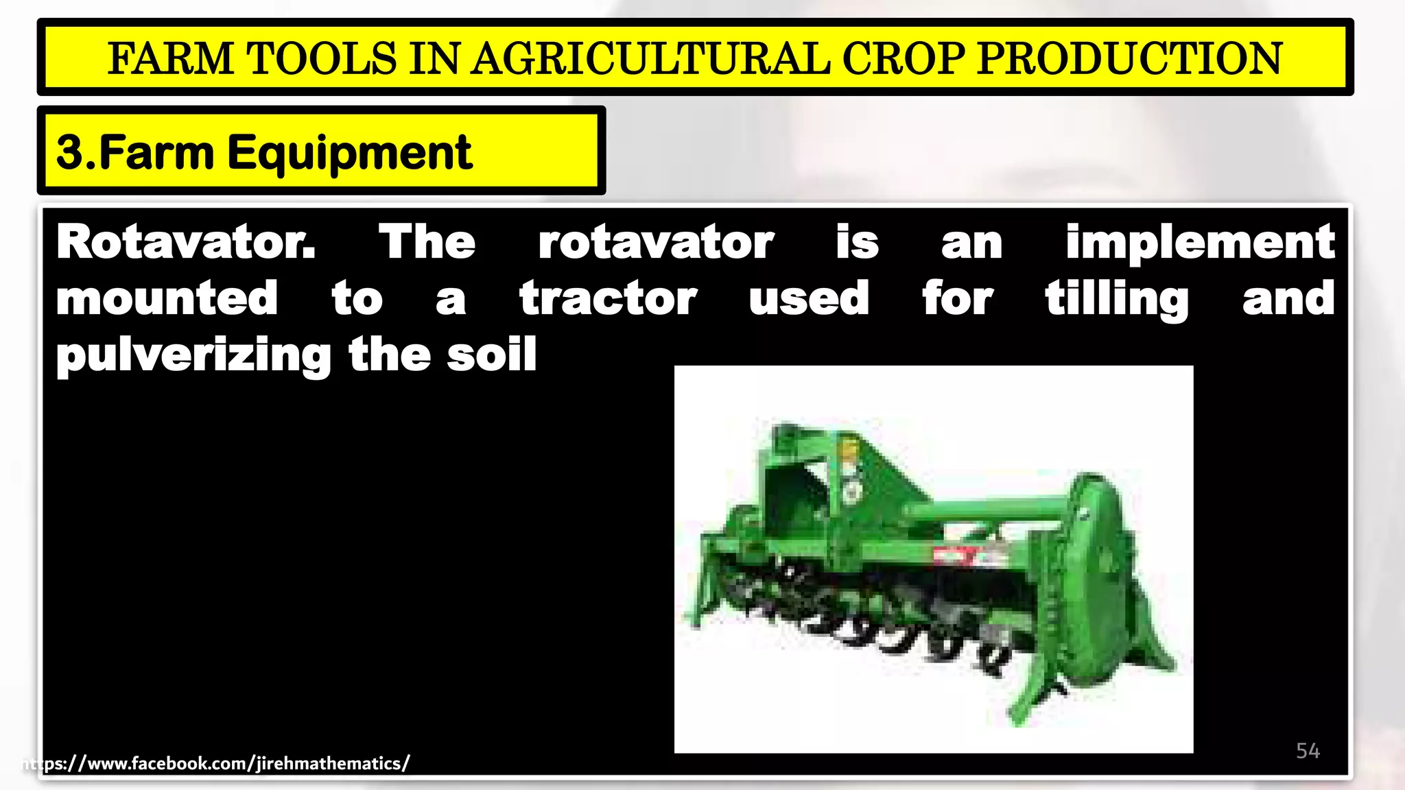 Rotavator. The rotavator is an implement
mounted to a tractor used for tilling and
pulverizing the soil
54
FARM TOOLS IN AGRICULTURAL CROP PRODUCTION
3.Farm Equipment
https://www.facebook.com/jirehmathematics/
 