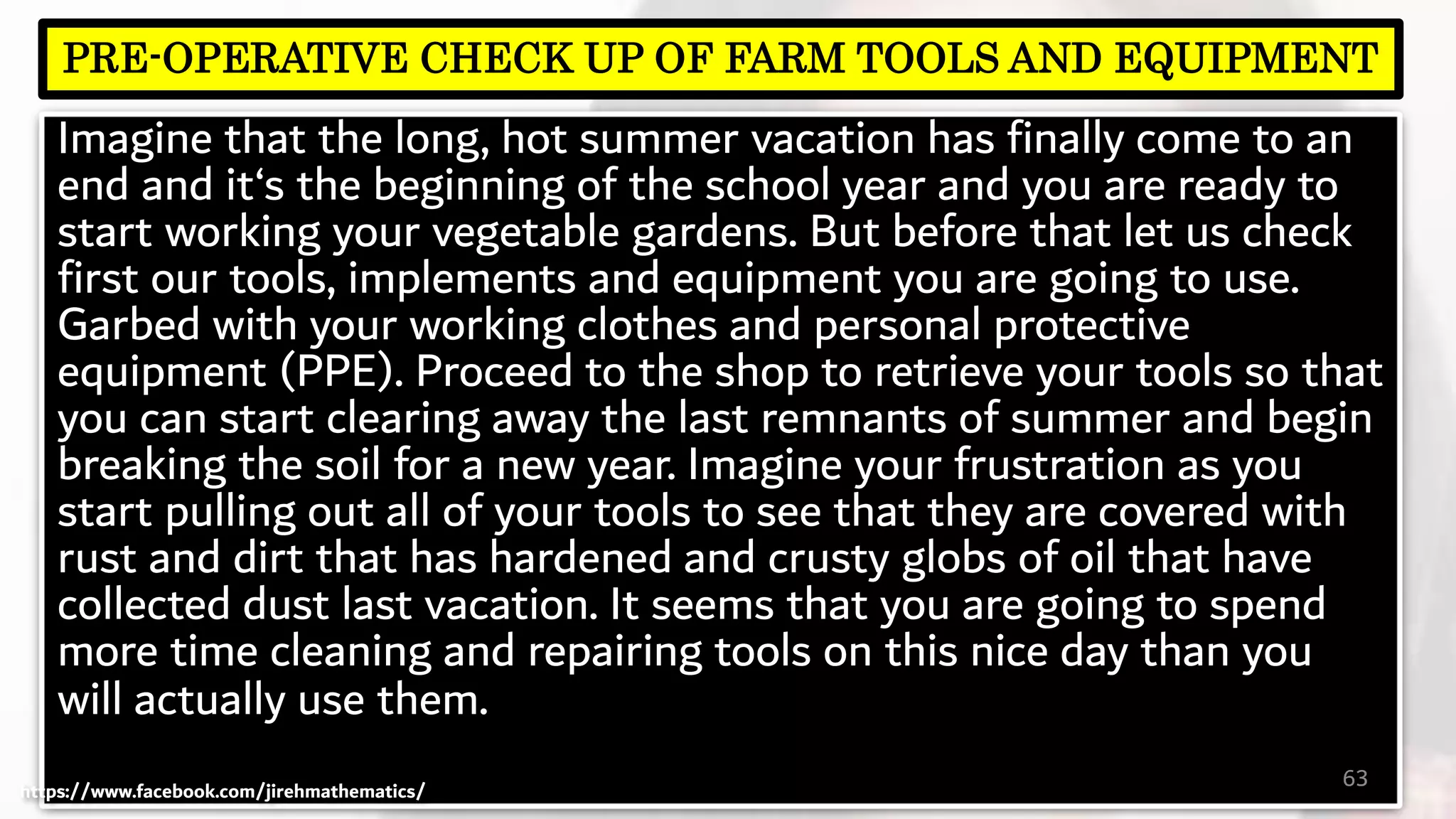 Imagine that the long, hot summer vacation has finally come to an
end and it‘s the beginning of the school year and you are ready to
start working your vegetable gardens. But before that let us check
first our tools, implements and equipment you are going to use.
Garbed with your working clothes and personal protective
equipment (PPE). Proceed to the shop to retrieve your tools so that
you can start clearing away the last remnants of summer and begin
breaking the soil for a new year. Imagine your frustration as you
start pulling out all of your tools to see that they are covered with
rust and dirt that has hardened and crusty globs of oil that have
collected dust last vacation. It seems that you are going to spend
more time cleaning and repairing tools on this nice day than you
will actually use them.
63
PRE-OPERATIVE CHECK UP OF FARM TOOLS AND EQUIPMENT
https://www.facebook.com/jirehmathematics/
 