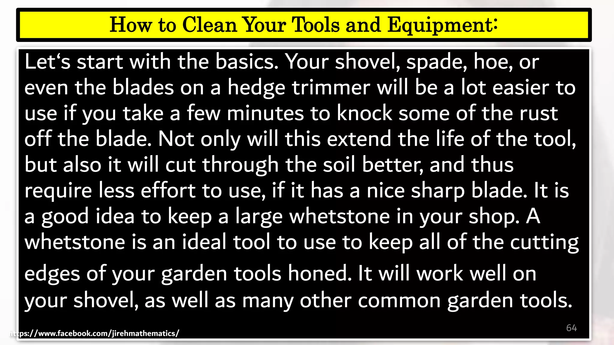 Let‘s start with the basics. Your shovel, spade, hoe, or
even the blades on a hedge trimmer will be a lot easier to
use if you take a few minutes to knock some of the rust
off the blade. Not only will this extend the life of the tool,
but also it will cut through the soil better, and thus
require less effort to use, if it has a nice sharp blade. It is
a good idea to keep a large whetstone in your shop. A
whetstone is an ideal tool to use to keep all of the cutting
edges of your garden tools honed. It will work well on
your shovel, as well as many other common garden tools.
64
How to Clean Your Tools and Equipment:
https://www.facebook.com/jirehmathematics/
 