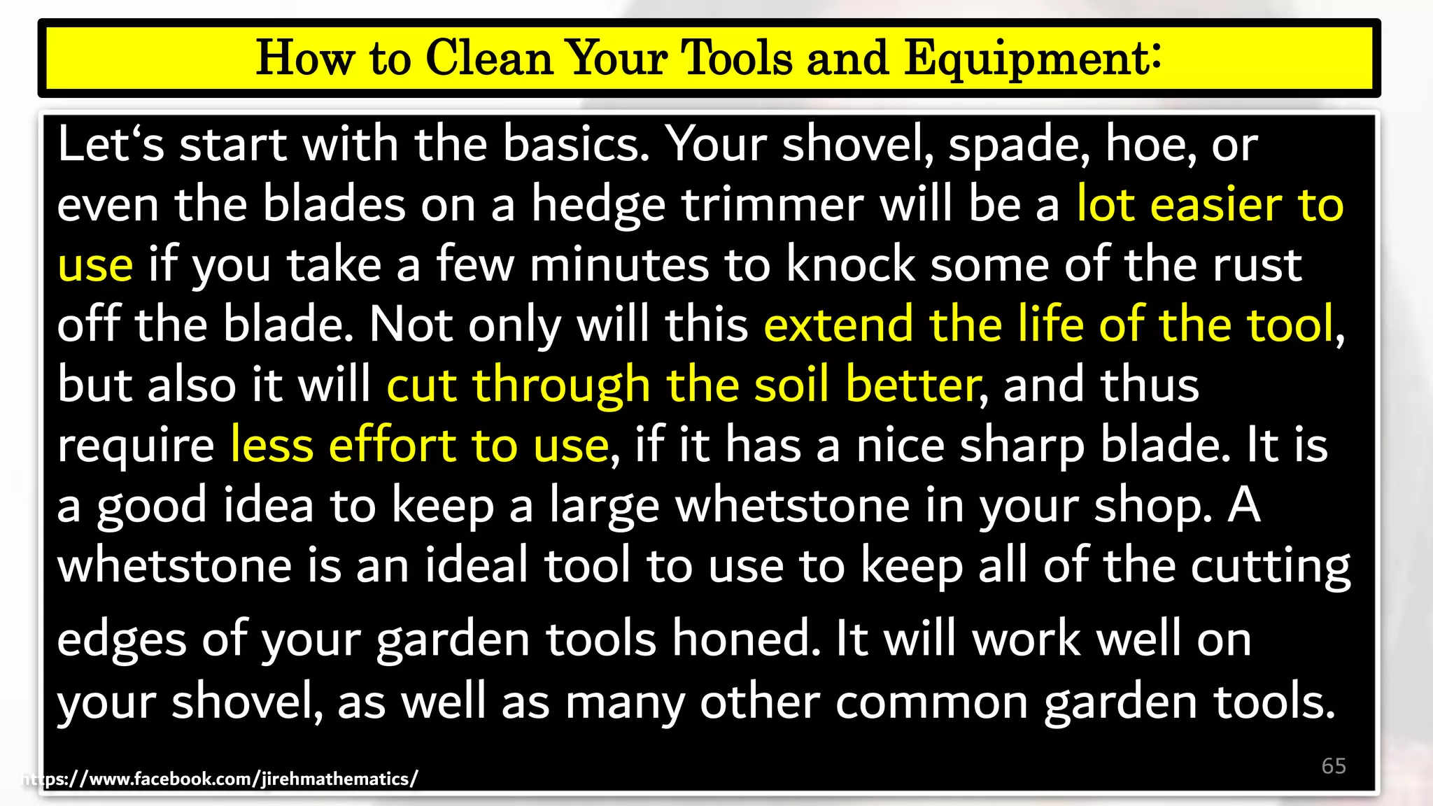 Let‘s start with the basics. Your shovel, spade, hoe, or
even the blades on a hedge trimmer will be a lot easier to
use if you take a few minutes to knock some of the rust
off the blade. Not only will this extend the life of the tool,
but also it will cut through the soil better, and thus
require less effort to use, if it has a nice sharp blade. It is
a good idea to keep a large whetstone in your shop. A
whetstone is an ideal tool to use to keep all of the cutting
edges of your garden tools honed. It will work well on
your shovel, as well as many other common garden tools.
65
How to Clean Your Tools and Equipment:
https://www.facebook.com/jirehmathematics/
 