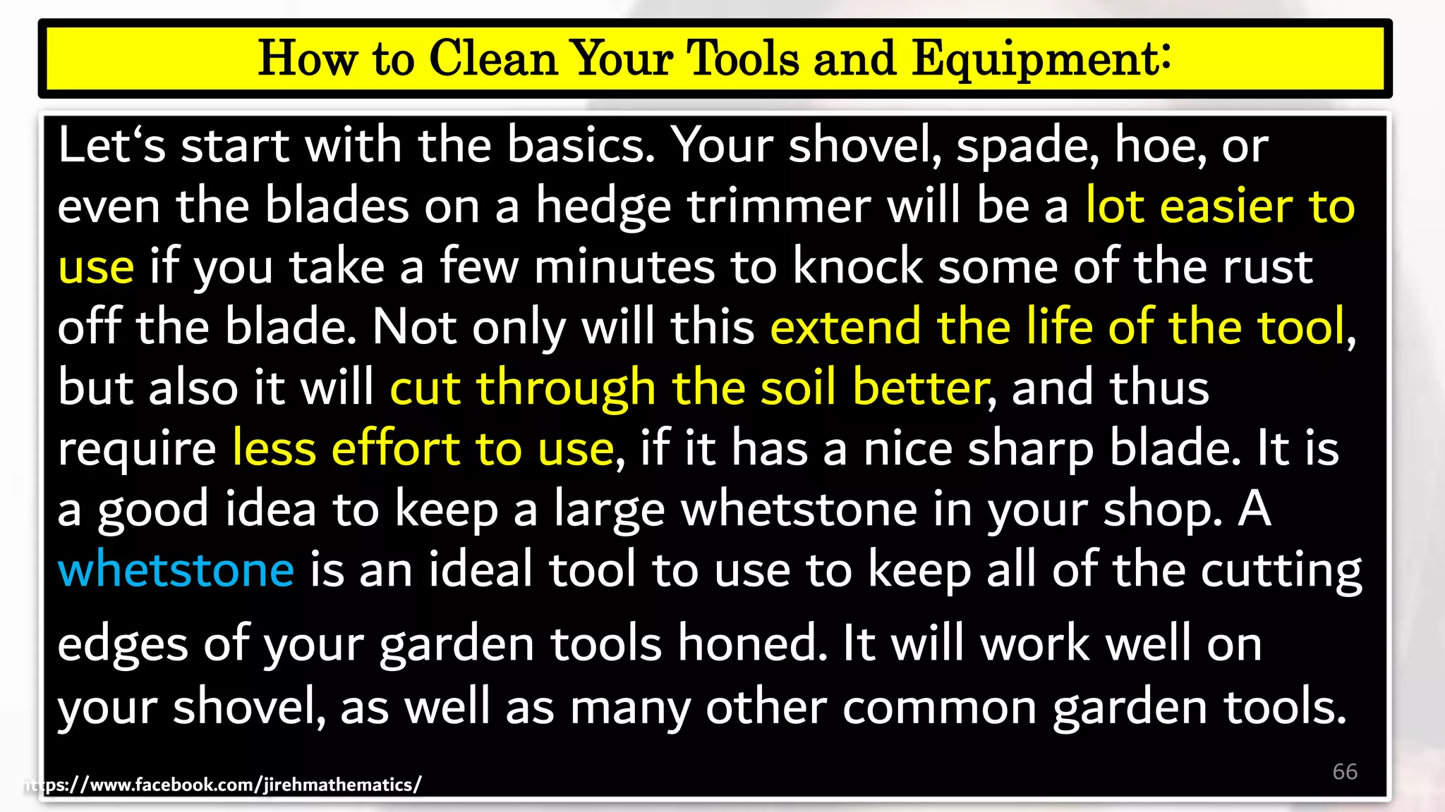 Let‘s start with the basics. Your shovel, spade, hoe, or
even the blades on a hedge trimmer will be a lot easier to
use if you take a few minutes to knock some of the rust
off the blade. Not only will this extend the life of the tool,
but also it will cut through the soil better, and thus
require less effort to use, if it has a nice sharp blade. It is
a good idea to keep a large whetstone in your shop. A
whetstone is an ideal tool to use to keep all of the cutting
edges of your garden tools honed. It will work well on
your shovel, as well as many other common garden tools.
66
How to Clean Your Tools and Equipment:
https://www.facebook.com/jirehmathematics/
 