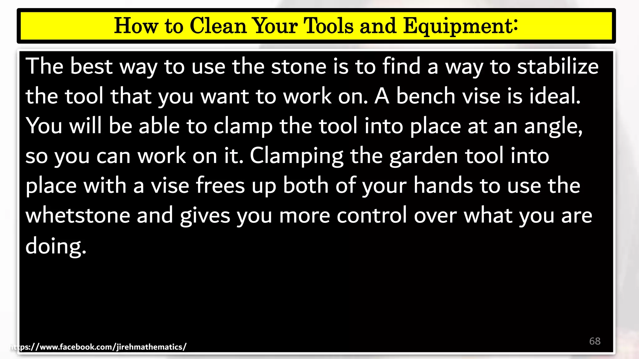 The best way to use the stone is to find a way to stabilize
the tool that you want to work on. A bench vise is ideal.
You will be able to clamp the tool into place at an angle,
so you can work on it. Clamping the garden tool into
place with a vise frees up both of your hands to use the
whetstone and gives you more control over what you are
doing.
68
How to Clean Your Tools and Equipment:
https://www.facebook.com/jirehmathematics/
 