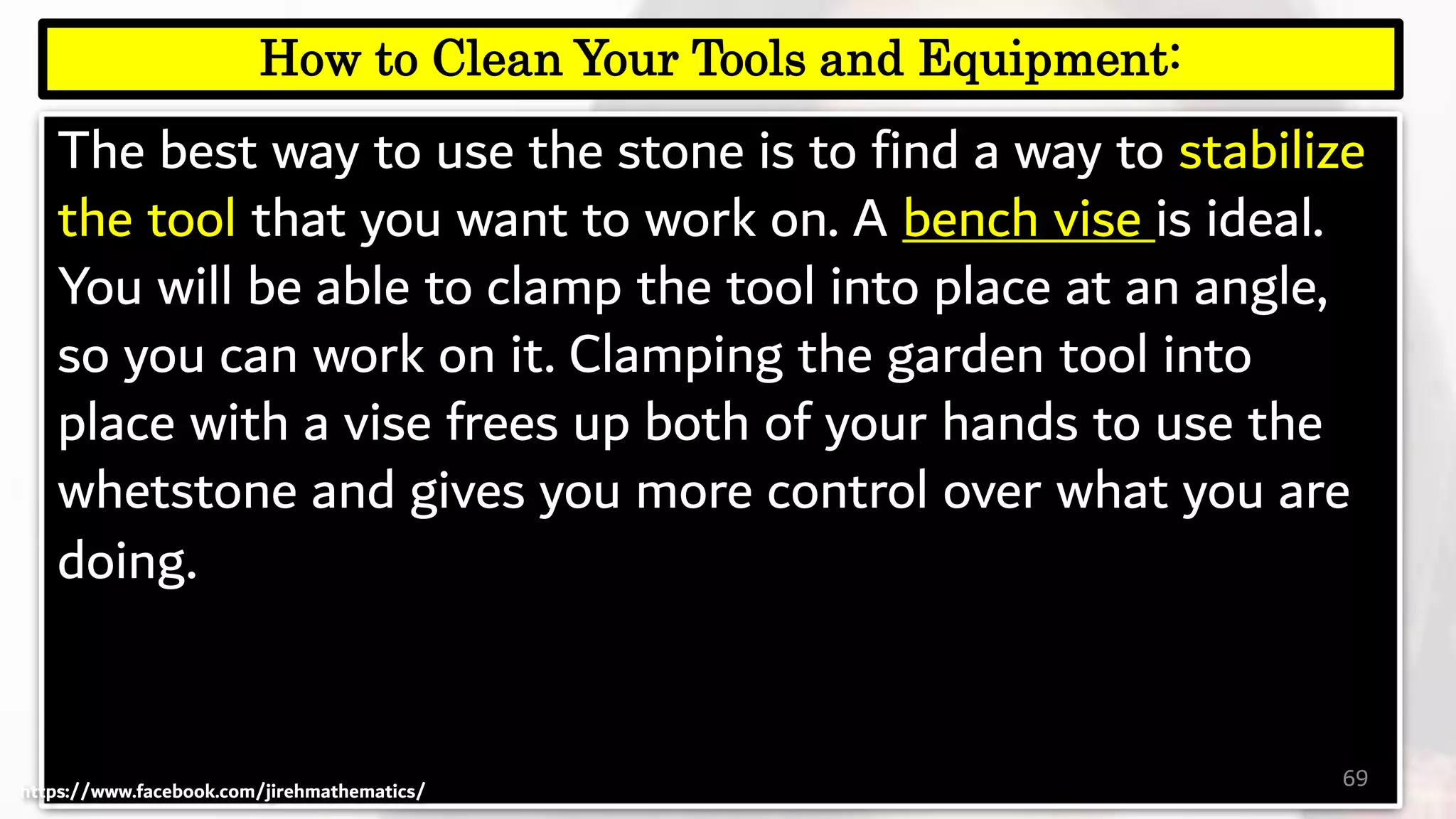 The best way to use the stone is to find a way to stabilize
the tool that you want to work on. A bench vise is ideal.
You will be able to clamp the tool into place at an angle,
so you can work on it. Clamping the garden tool into
place with a vise frees up both of your hands to use the
whetstone and gives you more control over what you are
doing.
69
How to Clean Your Tools and Equipment:
https://www.facebook.com/jirehmathematics/
 