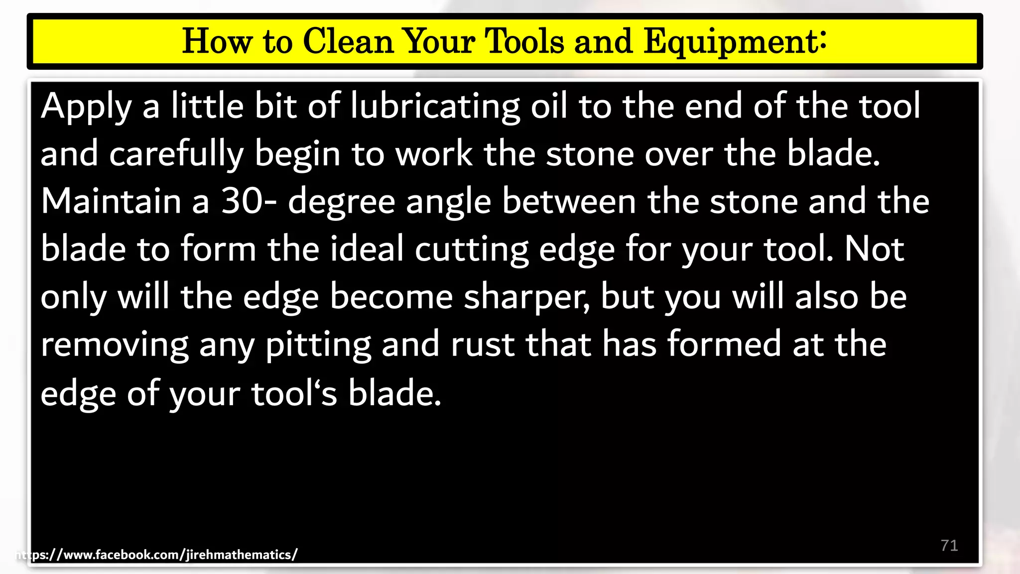 Apply a little bit of lubricating oil to the end of the tool
and carefully begin to work the stone over the blade.
Maintain a 30- degree angle between the stone and the
blade to form the ideal cutting edge for your tool. Not
only will the edge become sharper, but you will also be
removing any pitting and rust that has formed at the
edge of your tool‘s blade.
71
How to Clean Your Tools and Equipment:
https://www.facebook.com/jirehmathematics/
 