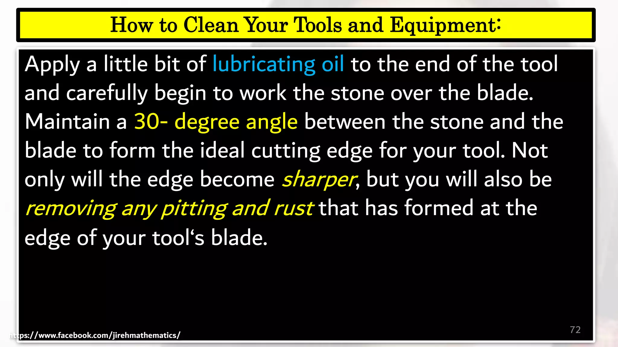 Apply a little bit of lubricating oil to the end of the tool
and carefully begin to work the stone over the blade.
Maintain a 30- degree angle between the stone and the
blade to form the ideal cutting edge for your tool. Not
only will the edge become sharper, but you will also be
removing any pitting and rust that has formed at the
edge of your tool‘s blade.
72
How to Clean Your Tools and Equipment:
https://www.facebook.com/jirehmathematics/
 