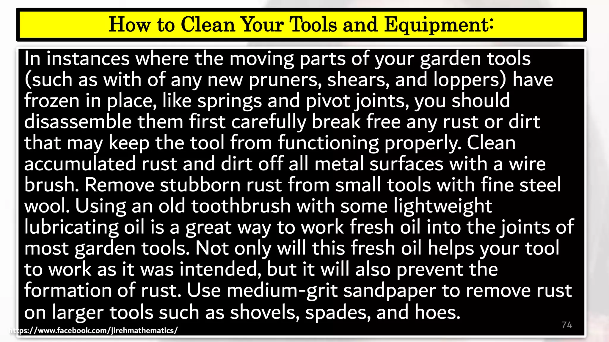 In instances where the moving parts of your garden tools
(such as with of any new pruners, shears, and loppers) have
frozen in place, like springs and pivot joints, you should
disassemble them first carefully break free any rust or dirt
that may keep the tool from functioning properly. Clean
accumulated rust and dirt off all metal surfaces with a wire
brush. Remove stubborn rust from small tools with fine steel
wool. Using an old toothbrush with some lightweight
lubricating oil is a great way to work fresh oil into the joints of
most garden tools. Not only will this fresh oil helps your tool
to work as it was intended, but it will also prevent the
formation of rust. Use medium-grit sandpaper to remove rust
on larger tools such as shovels, spades, and hoes. 74
How to Clean Your Tools and Equipment:
https://www.facebook.com/jirehmathematics/
 