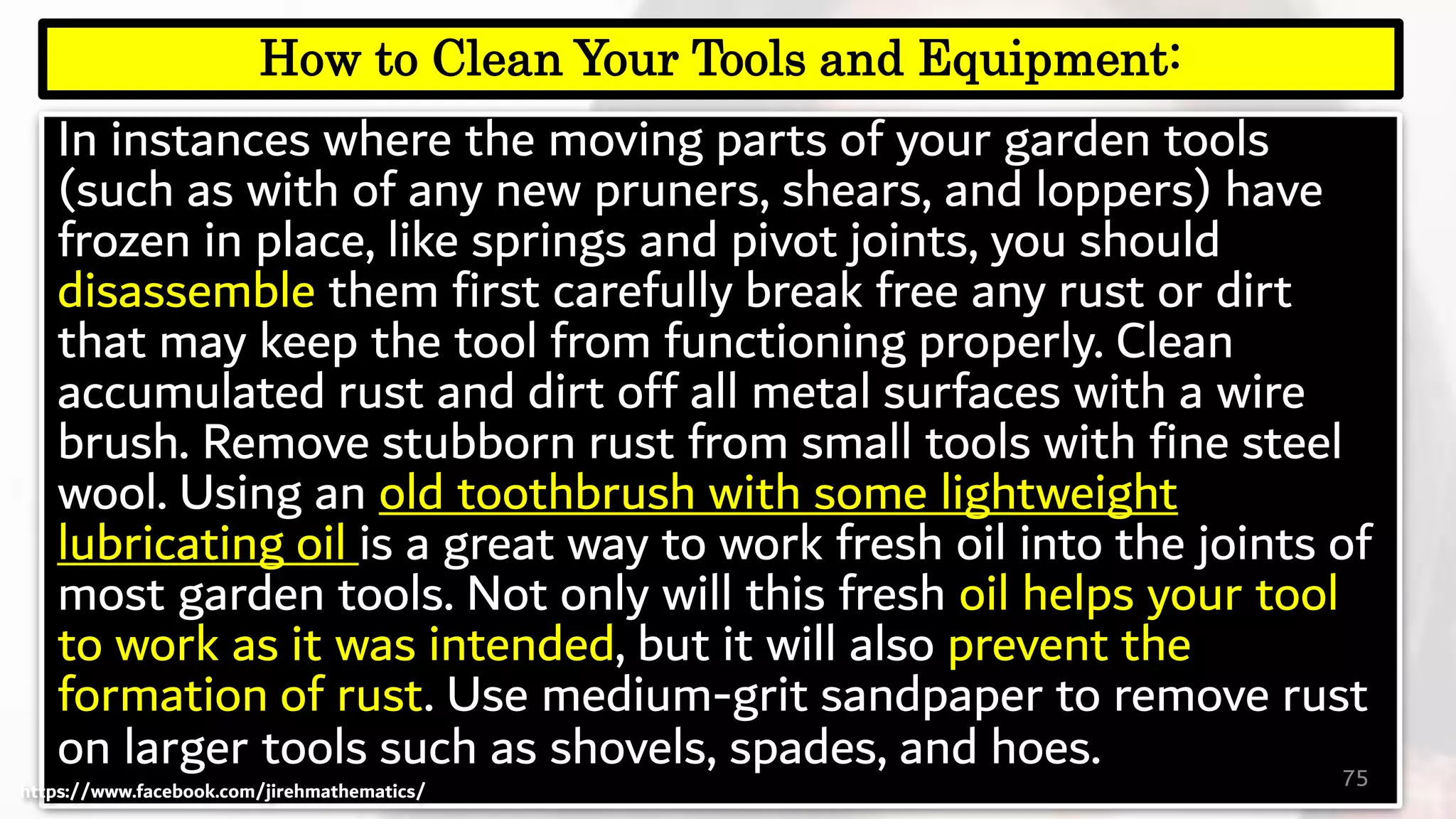 In instances where the moving parts of your garden tools
(such as with of any new pruners, shears, and loppers) have
frozen in place, like springs and pivot joints, you should
disassemble them first carefully break free any rust or dirt
that may keep the tool from functioning properly. Clean
accumulated rust and dirt off all metal surfaces with a wire
brush. Remove stubborn rust from small tools with fine steel
wool. Using an old toothbrush with some lightweight
lubricating oil is a great way to work fresh oil into the joints of
most garden tools. Not only will this fresh oil helps your tool
to work as it was intended, but it will also prevent the
formation of rust. Use medium-grit sandpaper to remove rust
on larger tools such as shovels, spades, and hoes. 75
How to Clean Your Tools and Equipment:
https://www.facebook.com/jirehmathematics/
 