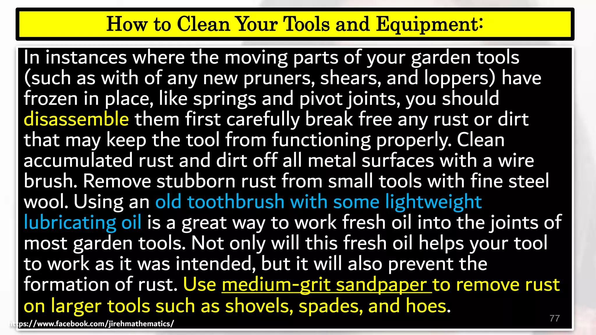 In instances where the moving parts of your garden tools
(such as with of any new pruners, shears, and loppers) have
frozen in place, like springs and pivot joints, you should
disassemble them first carefully break free any rust or dirt
that may keep the tool from functioning properly. Clean
accumulated rust and dirt off all metal surfaces with a wire
brush. Remove stubborn rust from small tools with fine steel
wool. Using an old toothbrush with some lightweight
lubricating oil is a great way to work fresh oil into the joints of
most garden tools. Not only will this fresh oil helps your tool
to work as it was intended, but it will also prevent the
formation of rust. Use medium-grit sandpaper to remove rust
on larger tools such as shovels, spades, and hoes. 77
How to Clean Your Tools and Equipment:
https://www.facebook.com/jirehmathematics/
 