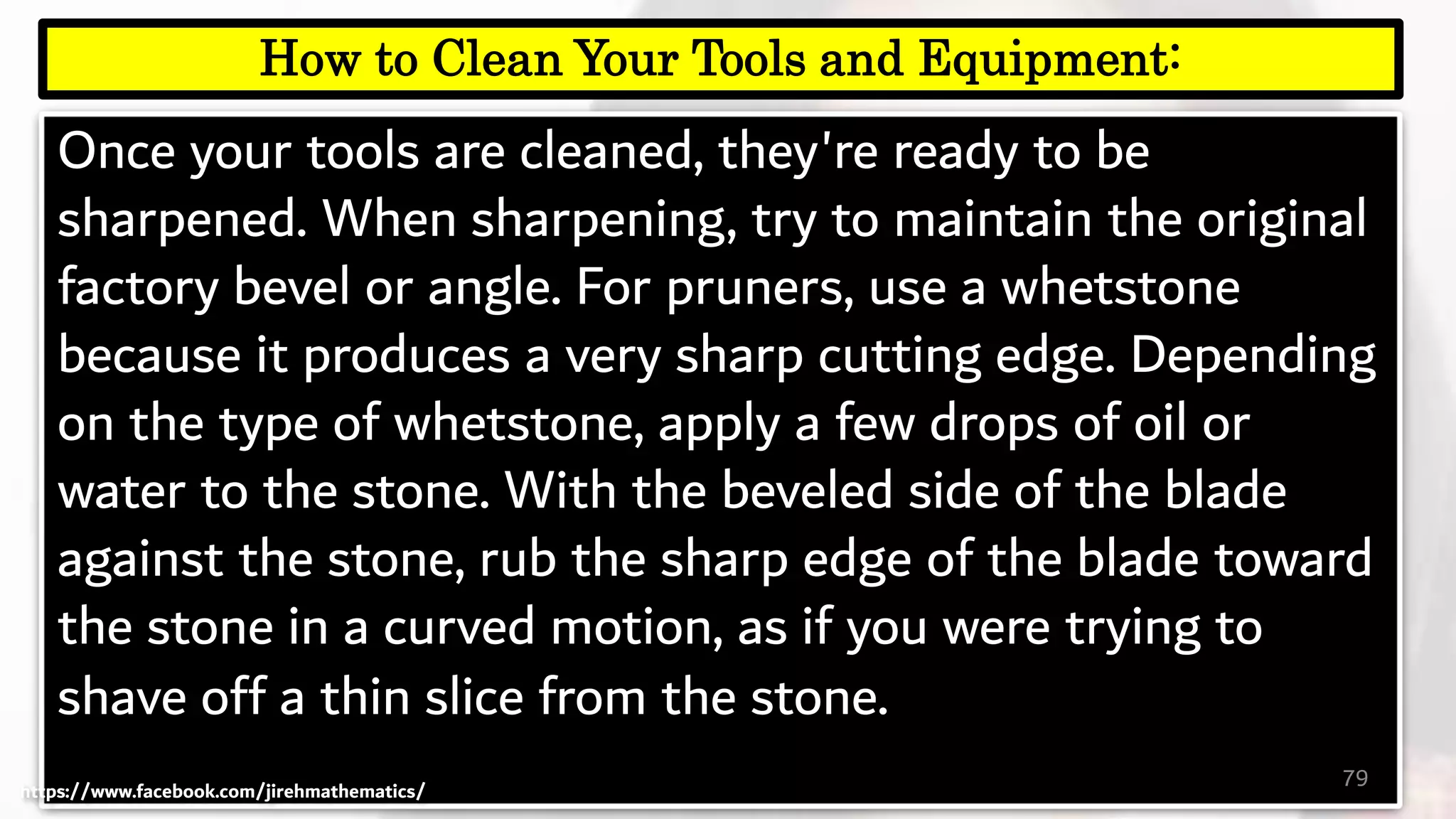 Once your tools are cleaned, they're ready to be
sharpened. When sharpening, try to maintain the original
factory bevel or angle. For pruners, use a whetstone
because it produces a very sharp cutting edge. Depending
on the type of whetstone, apply a few drops of oil or
water to the stone. With the beveled side of the blade
against the stone, rub the sharp edge of the blade toward
the stone in a curved motion, as if you were trying to
shave off a thin slice from the stone.
79
How to Clean Your Tools and Equipment:
https://www.facebook.com/jirehmathematics/
 