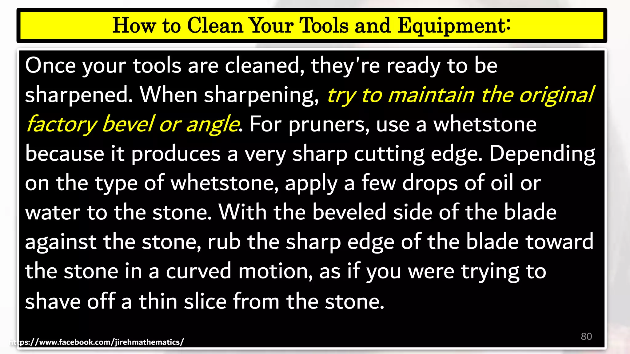 Once your tools are cleaned, they're ready to be
sharpened. When sharpening, try to maintain the original
factory bevel or angle. For pruners, use a whetstone
because it produces a very sharp cutting edge. Depending
on the type of whetstone, apply a few drops of oil or
water to the stone. With the beveled side of the blade
against the stone, rub the sharp edge of the blade toward
the stone in a curved motion, as if you were trying to
shave off a thin slice from the stone.
80
How to Clean Your Tools and Equipment:
https://www.facebook.com/jirehmathematics/
 