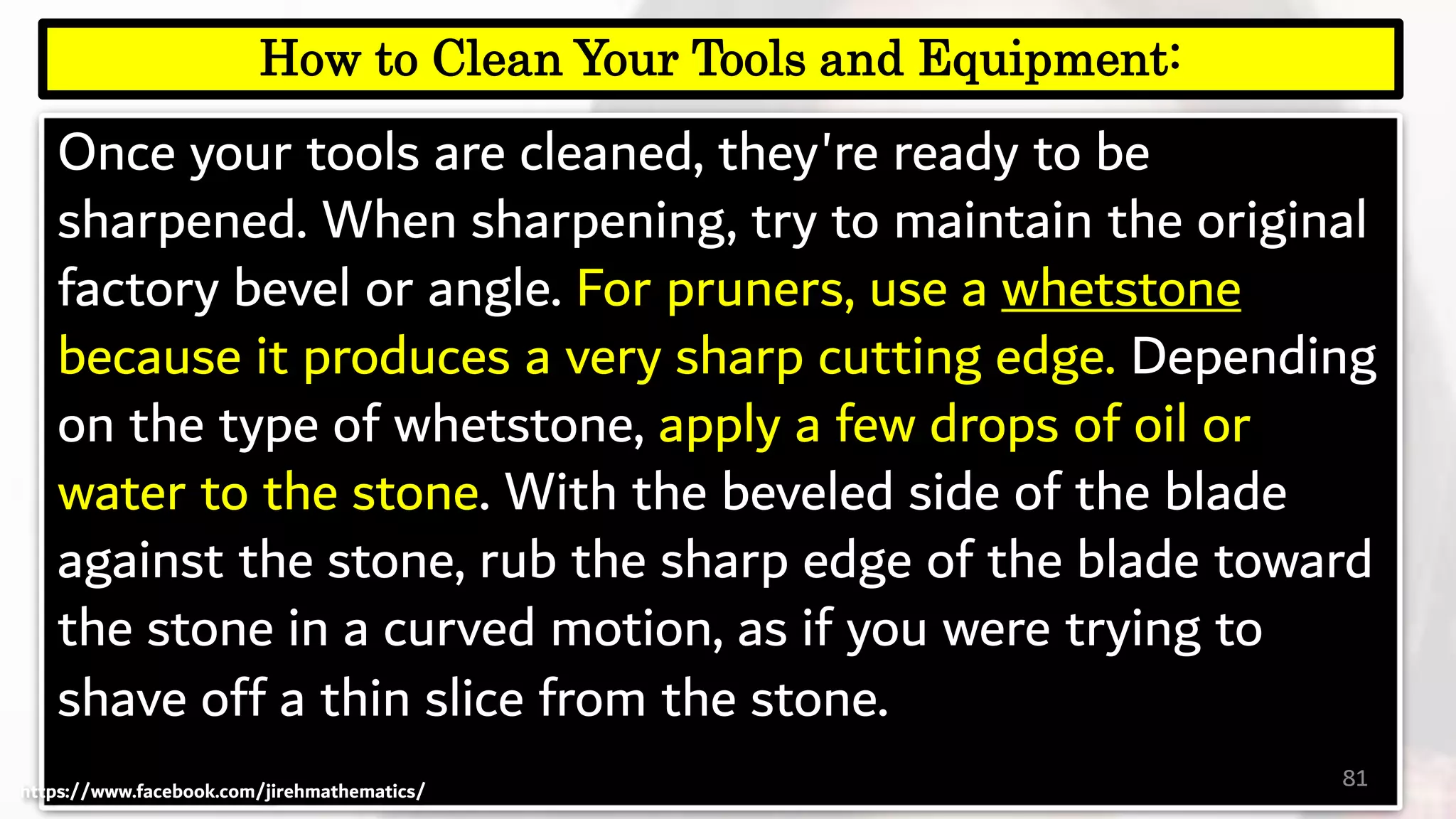 Once your tools are cleaned, they're ready to be
sharpened. When sharpening, try to maintain the original
factory bevel or angle. For pruners, use a whetstone
because it produces a very sharp cutting edge. Depending
on the type of whetstone, apply a few drops of oil or
water to the stone. With the beveled side of the blade
against the stone, rub the sharp edge of the blade toward
the stone in a curved motion, as if you were trying to
shave off a thin slice from the stone.
81
How to Clean Your Tools and Equipment:
https://www.facebook.com/jirehmathematics/
 