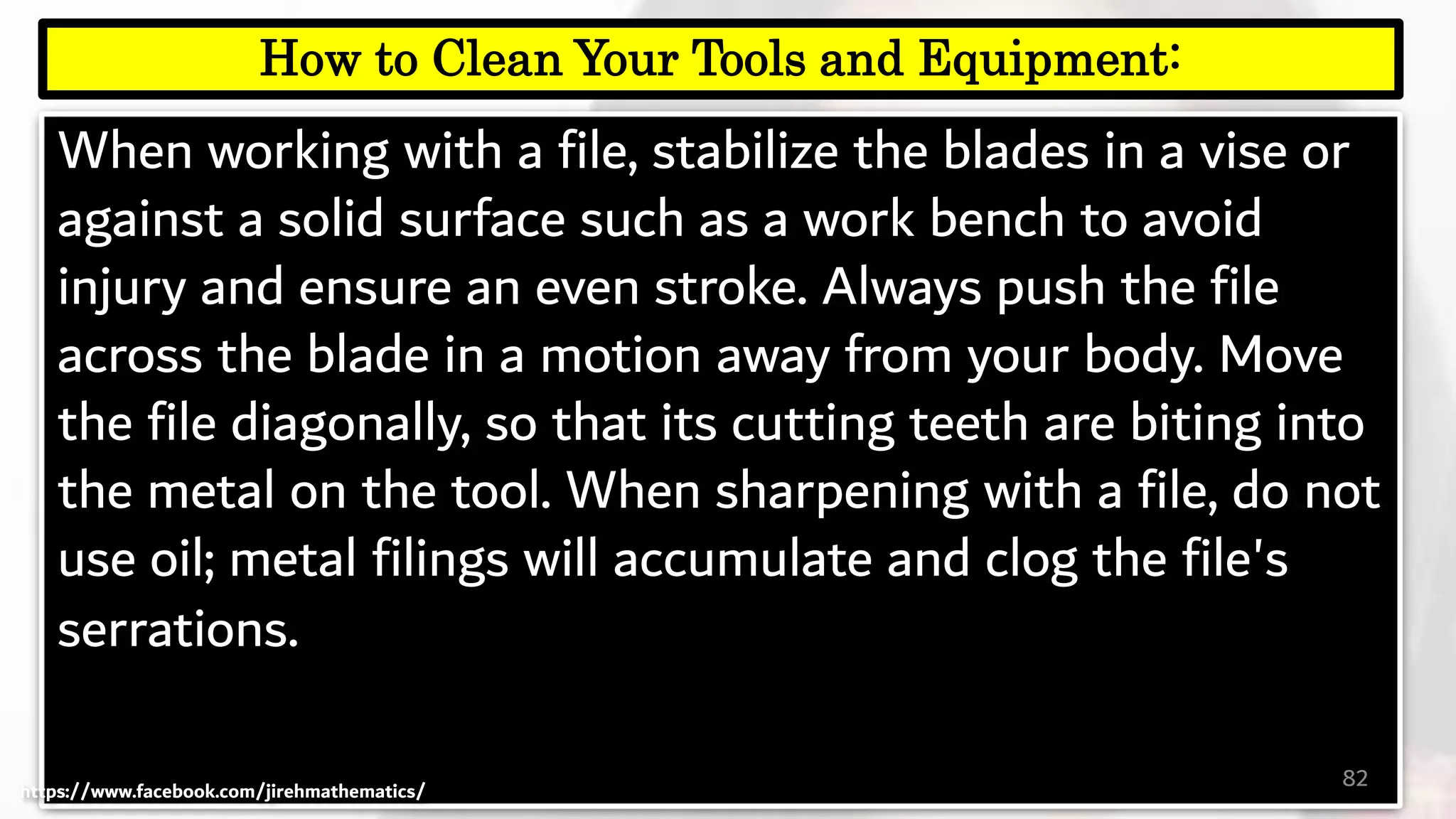 When working with a file, stabilize the blades in a vise or
against a solid surface such as a work bench to avoid
injury and ensure an even stroke. Always push the file
across the blade in a motion away from your body. Move
the file diagonally, so that its cutting teeth are biting into
the metal on the tool. When sharpening with a file, do not
use oil; metal filings will accumulate and clog the file's
serrations.
82
How to Clean Your Tools and Equipment:
https://www.facebook.com/jirehmathematics/
 