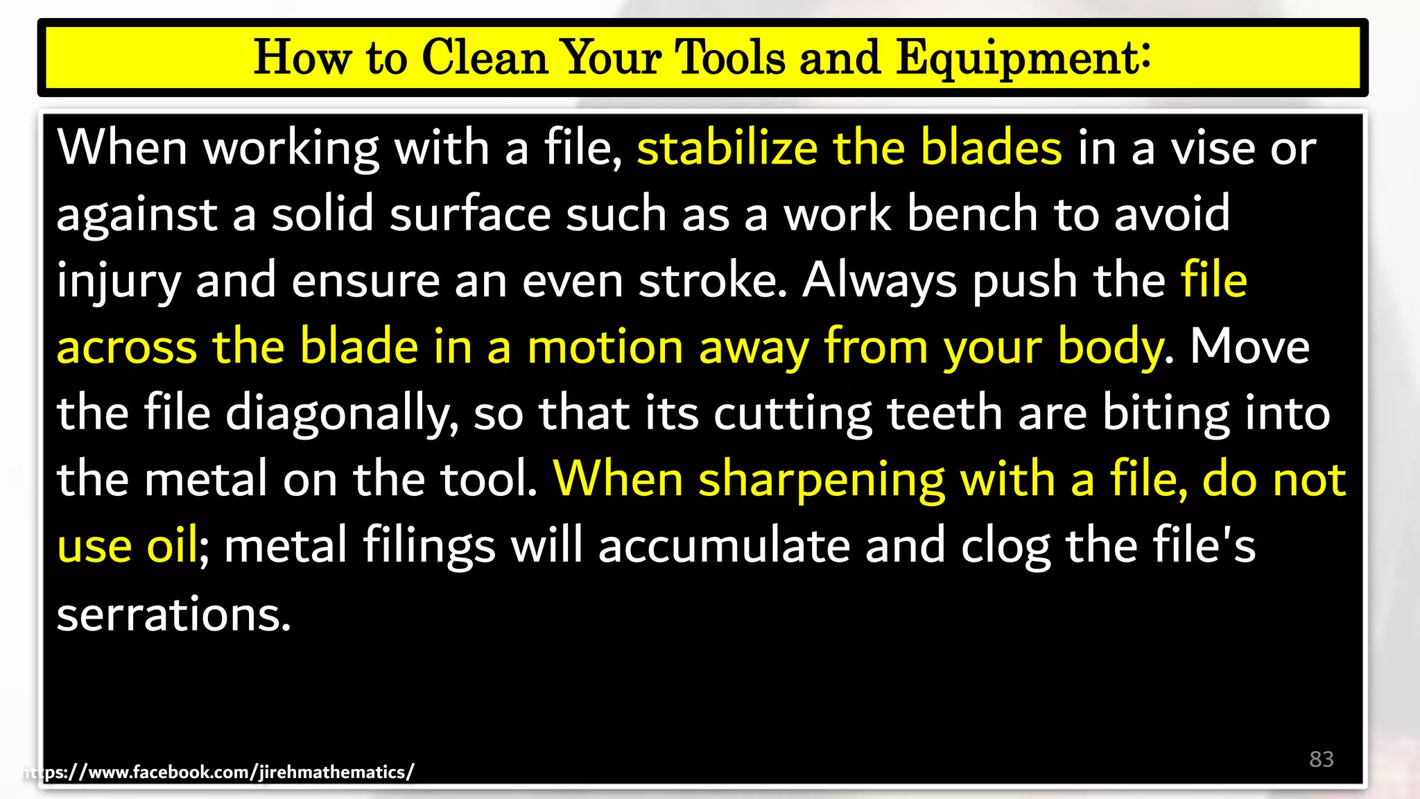 When working with a file, stabilize the blades in a vise or
against a solid surface such as a work bench to avoid
injury and ensure an even stroke. Always push the file
across the blade in a motion away from your body. Move
the file diagonally, so that its cutting teeth are biting into
the metal on the tool. When sharpening with a file, do not
use oil; metal filings will accumulate and clog the file's
serrations.
83
How to Clean Your Tools and Equipment:
https://www.facebook.com/jirehmathematics/
 