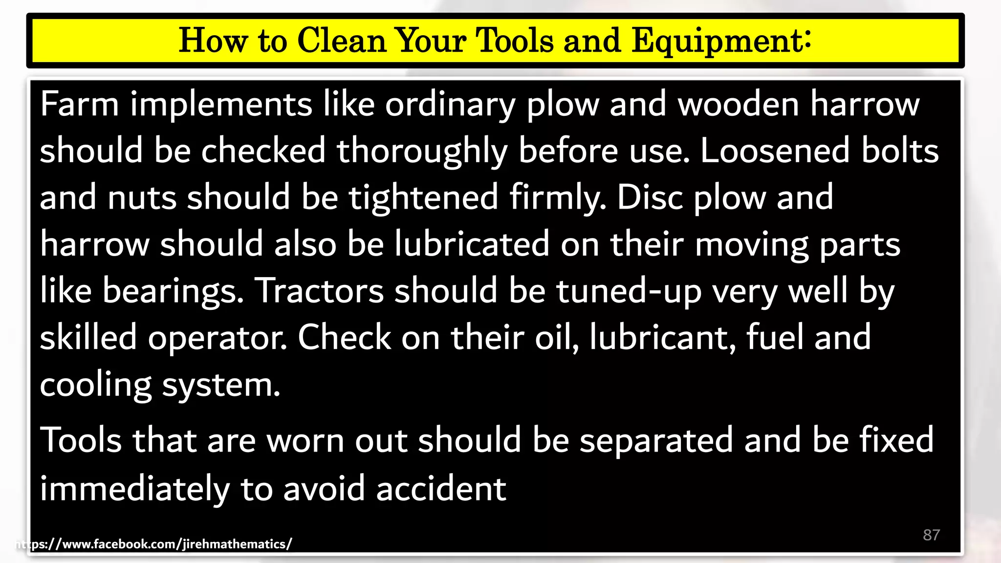 Farm implements like ordinary plow and wooden harrow
should be checked thoroughly before use. Loosened bolts
and nuts should be tightened firmly. Disc plow and
harrow should also be lubricated on their moving parts
like bearings. Tractors should be tuned-up very well by
skilled operator. Check on their oil, lubricant, fuel and
cooling system.
Tools that are worn out should be separated and be fixed
immediately to avoid accident
87
How to Clean Your Tools and Equipment:
https://www.facebook.com/jirehmathematics/
 
