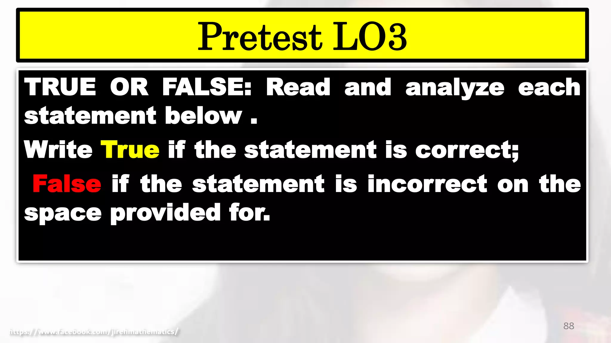 TRUE OR FALSE: Read and analyze each
statement below .
Write True if the statement is correct;
False if the statement is incorrect on the
space provided for.
88
Pretest LO3
https://www.facebook.com/jirehmathematics/
 