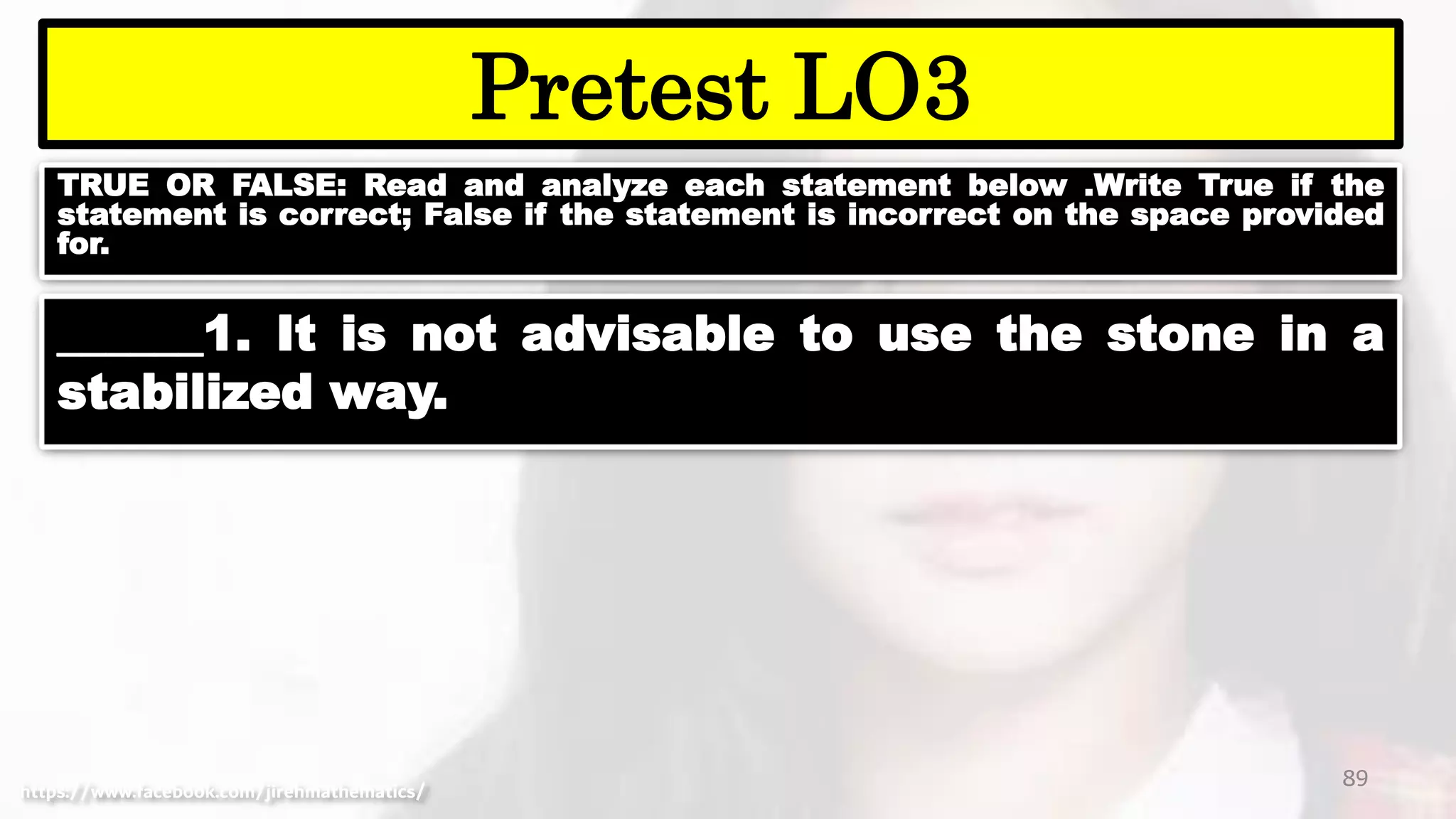 TRUE OR FALSE: Read and analyze each statement below .Write True if the
statement is correct; False if the statement is incorrect on the space provided
for.
89
Pretest LO3
https://www.facebook.com/jirehmathematics/
______1. It is not advisable to use the stone in a
stabilized way.
 