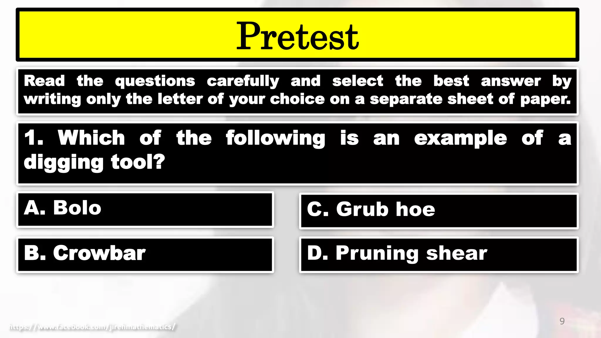 Read the questions carefully and select the best answer by
writing only the letter of your choice on a separate sheet of paper.
9
Pretest
https://www.facebook.com/jirehmathematics/
1. Which of the following is an example of a
digging tool?
A. Bolo
B. Crowbar
C. Grub hoe
D. Pruning shear
 
