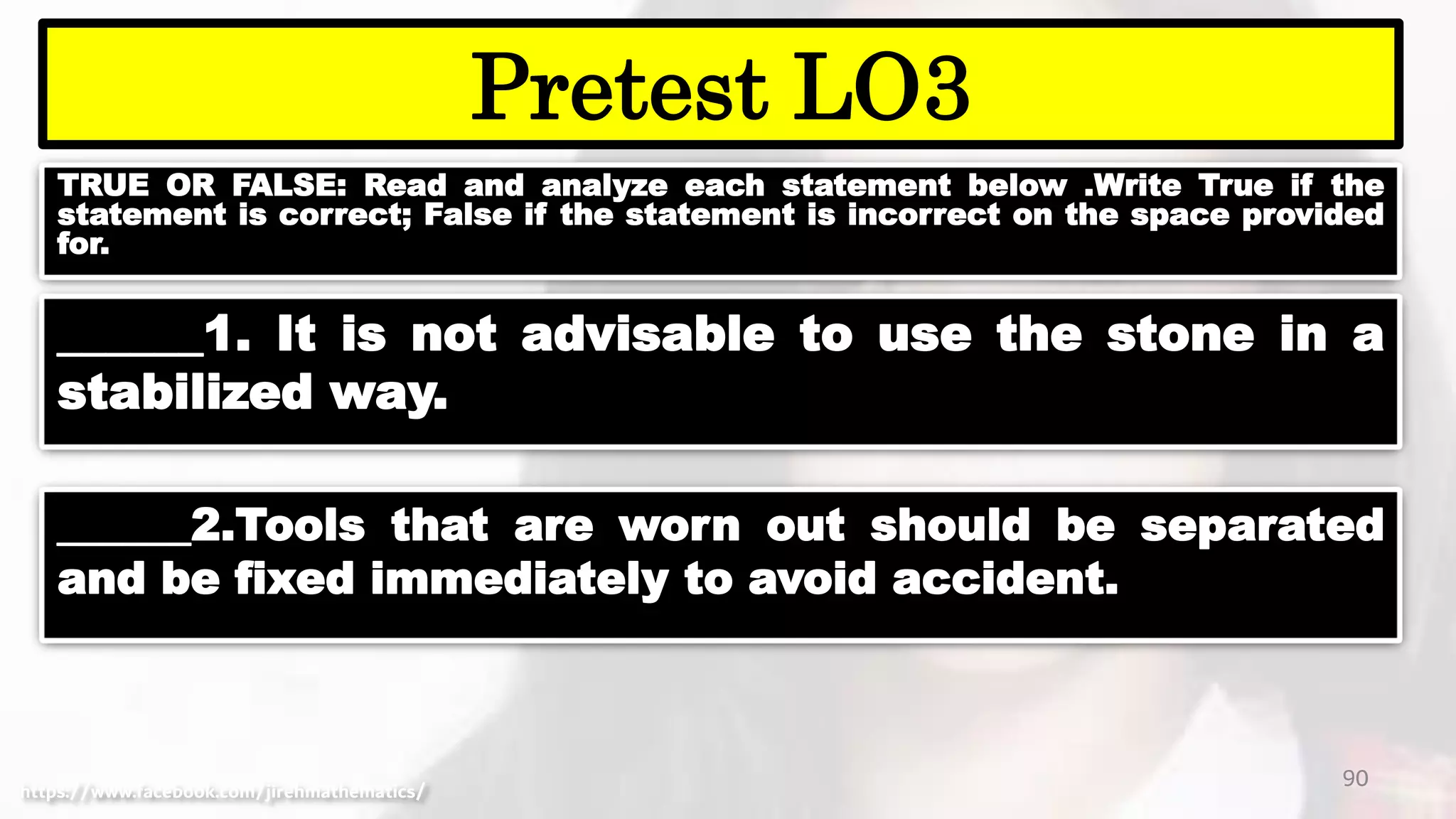 TRUE OR FALSE: Read and analyze each statement below .Write True if the
statement is correct; False if the statement is incorrect on the space provided
for.
90
Pretest LO3
https://www.facebook.com/jirehmathematics/
______1. It is not advisable to use the stone in a
stabilized way.
______2.Tools that are worn out should be separated
and be fixed immediately to avoid accident.
 