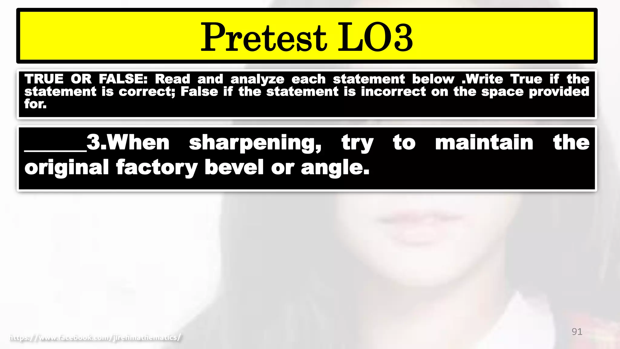 TRUE OR FALSE: Read and analyze each statement below .Write True if the
statement is correct; False if the statement is incorrect on the space provided
for.
91
Pretest LO3
https://www.facebook.com/jirehmathematics/
______3.When sharpening, try to maintain the
original factory bevel or angle.
 