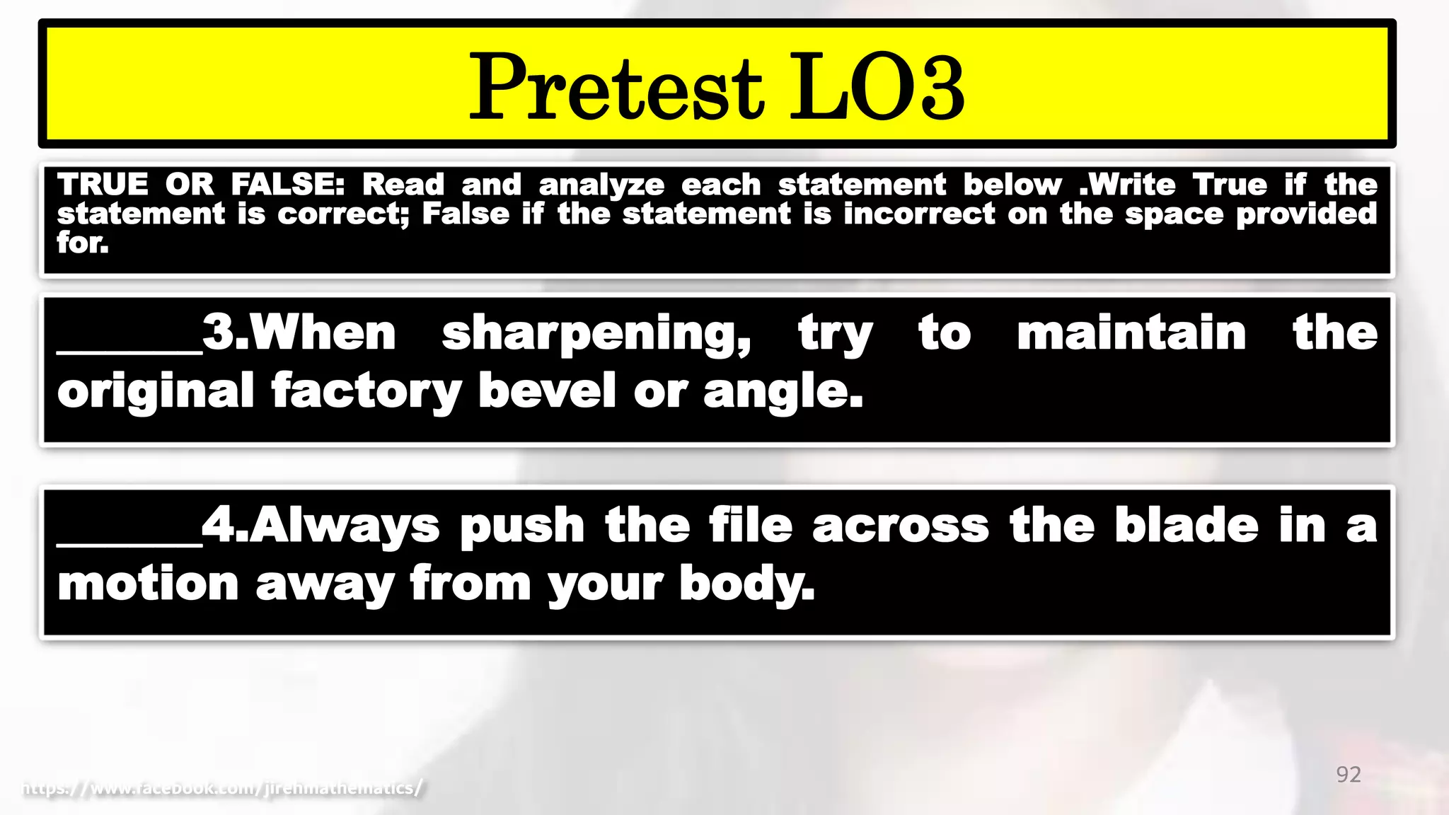 TRUE OR FALSE: Read and analyze each statement below .Write True if the
statement is correct; False if the statement is incorrect on the space provided
for.
92
Pretest LO3
https://www.facebook.com/jirehmathematics/
______3.When sharpening, try to maintain the
original factory bevel or angle.
______4.Always push the file across the blade in a
motion away from your body.
 