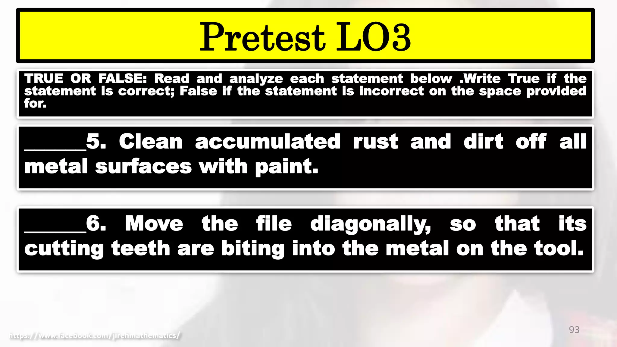 TRUE OR FALSE: Read and analyze each statement below .Write True if the
statement is correct; False if the statement is incorrect on the space provided
for.
93
Pretest LO3
https://www.facebook.com/jirehmathematics/
______5. Clean accumulated rust and dirt off all
metal surfaces with paint.
______6. Move the file diagonally, so that its
cutting teeth are biting into the metal on the tool.
 