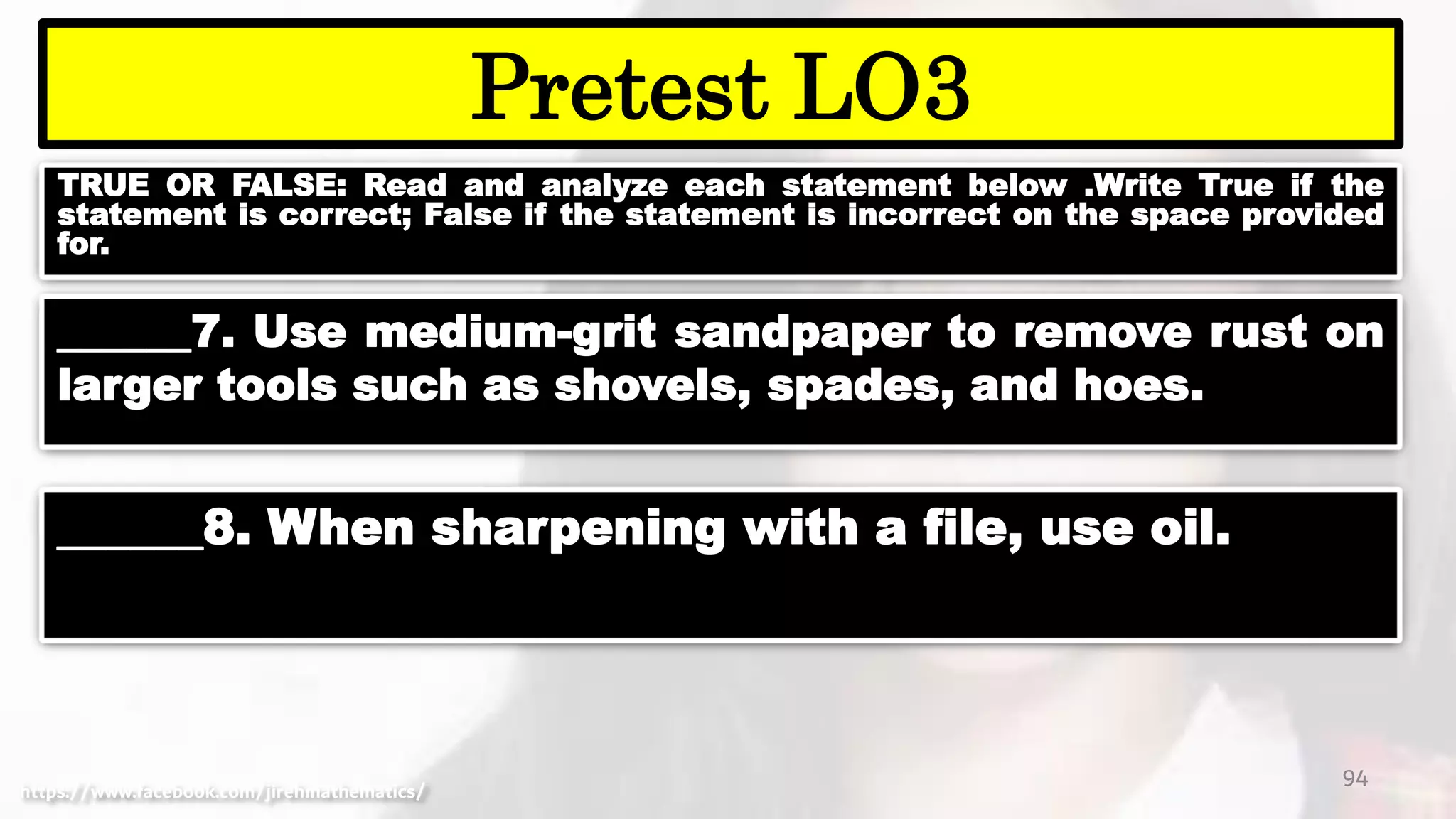 TRUE OR FALSE: Read and analyze each statement below .Write True if the
statement is correct; False if the statement is incorrect on the space provided
for.
94
Pretest LO3
https://www.facebook.com/jirehmathematics/
______7. Use medium-grit sandpaper to remove rust on
larger tools such as shovels, spades, and hoes.
______8. When sharpening with a file, use oil.
 