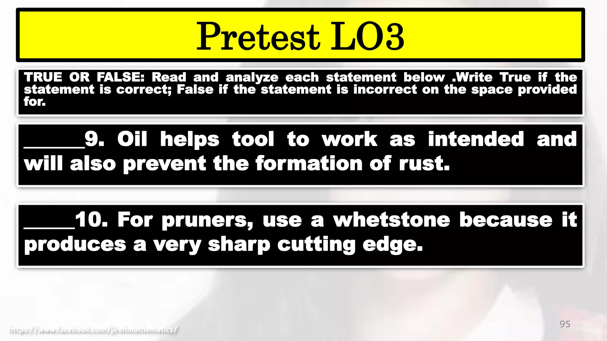 TRUE OR FALSE: Read and analyze each statement below .Write True if the
statement is correct; False if the statement is incorrect on the space provided
for.
95
Pretest LO3
https://www.facebook.com/jirehmathematics/
______9. Oil helps tool to work as intended and
will also prevent the formation of rust.
_____10. For pruners, use a whetstone because it
produces a very sharp cutting edge.
 
