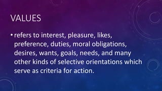 VALUES
• refers to interest, pleasure, likes,
preference, duties, moral obligations,
desires, wants, goals, needs, and many
other kinds of selective orientations which
serve as criteria for action.
 