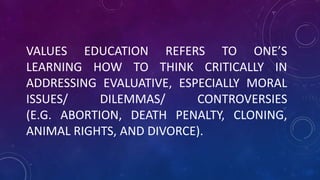 VALUES EDUCATION REFERS TO ONE’S
LEARNING HOW TO THINK CRITICALLY IN
ADDRESSING EVALUATIVE, ESPECIALLY MORAL
ISSUES/ DILEMMAS/ CONTROVERSIES
(E.G. ABORTION, DEATH PENALTY, CLONING,
ANIMAL RIGHTS, AND DIVORCE).
 