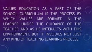 VALUES EDUCATION AS A PART OF THE
SCHOOL CURRICULUM IS THE PROCESS BY
WHICH VALUES ARE FORMED IN THE
LEARNER UNDER THE GUIDANCE OF THE
TEACHER AND AS HE INTERACTS WITH THIS
ENVIRONMENT. BUT IT INVOLVES NOT JUST
ANY KIND OF TEACHING LEARNING PROCESS.
 