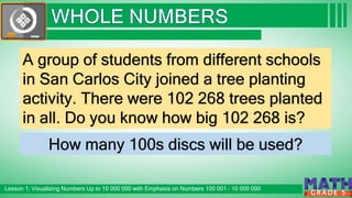 Click to edit Master subtitle style
Lesson 1: Visualizing Numbers Up to 10 000 000 with Emphasis on Numbers 100 001 – 10 000 000
G R A D E 5
A group of students from different schools
in San Carlos City joined a tree planting
activity. There were 102 268 trees planted
in all. Do you know how big 102 268 is?
How many 100s discs will be used?
 