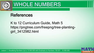 Click to edit Master subtitle style
Lesson 1: Visualizing Numbers Up to 10 000 000 with Emphasis on Numbers 100 001 – 10 000 000
G R A D E 5
References
K to 12 Curriculum Guide, Math 5
https://pngtree.com/freepng/tree-planting-
girl_3412982.html
 