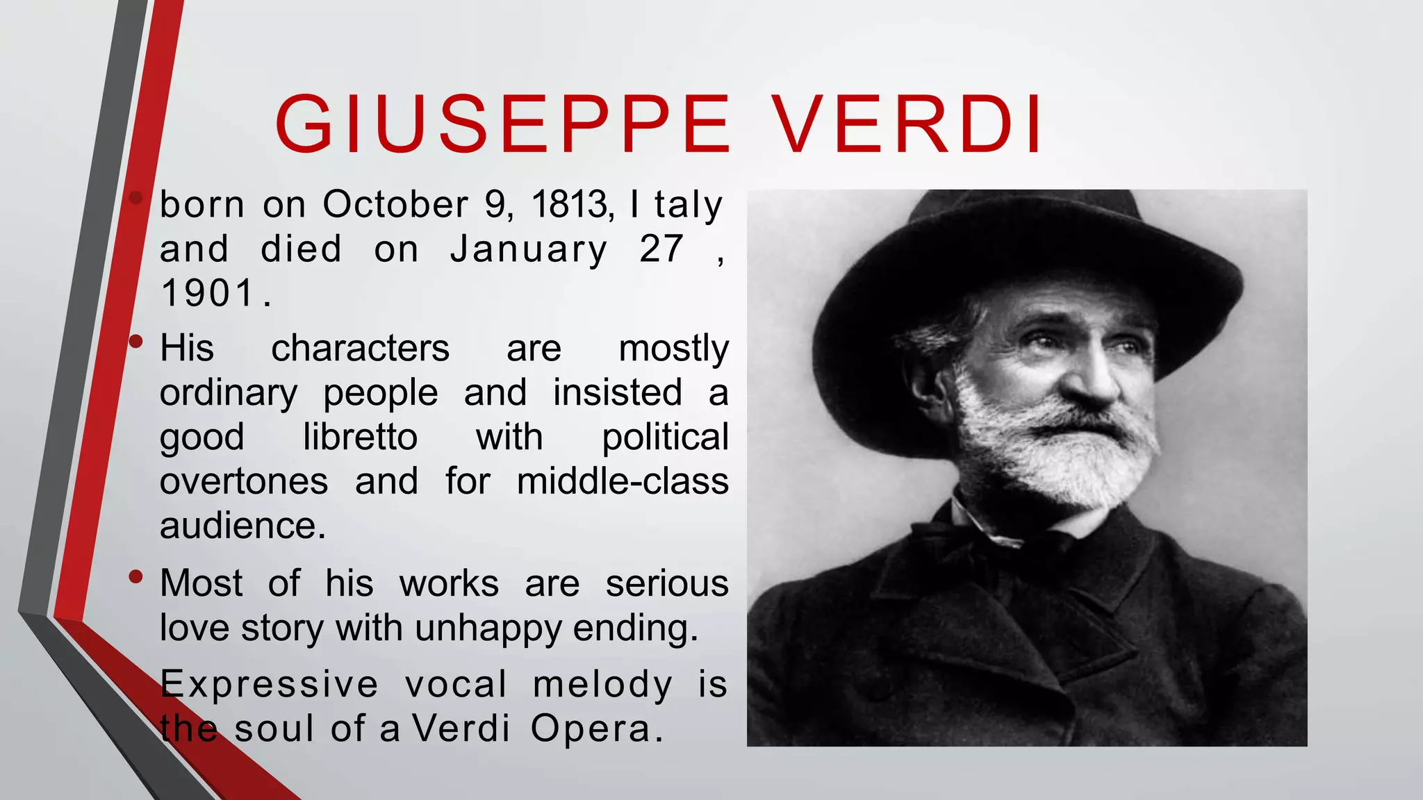 GIUSEPPE VERDI
• born on October 9, 1813, I taly
and died on January 27 ,
1901 .
• His characters are mostly
ordinary people and insisted a
good libretto with political
overtones and for middle-class
audience.
• Most of his works are serious
love story with unhappy ending.
• Expressive vocal melody is
the soul of a Verdi Opera.
 