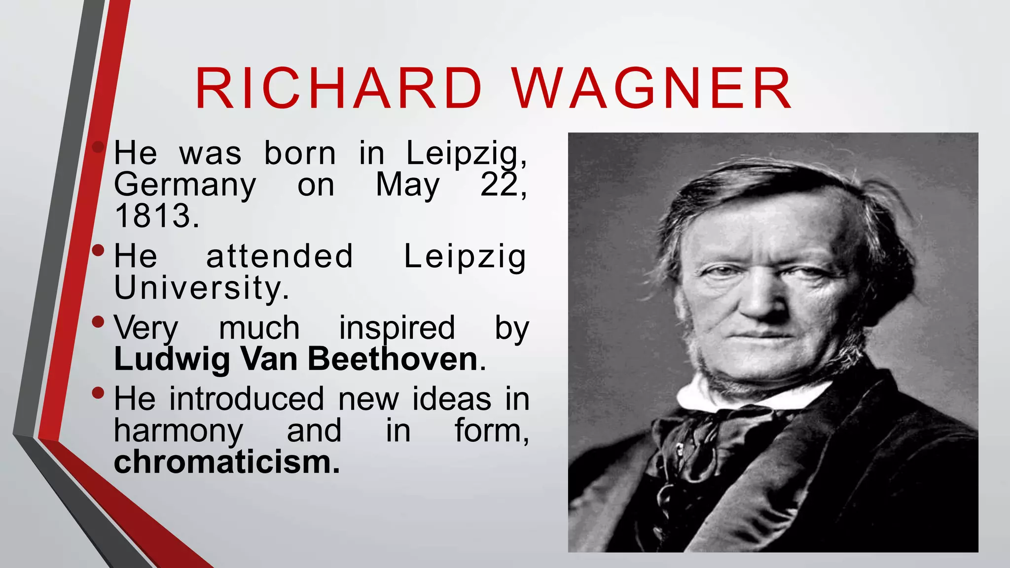 RICHARD WAGNER
•He was born in Leipzig,
Germany on May 22,
1813.
•He attended Leipzig
University.
•Very much inspired by
Ludwig Van Beethoven.
•He introduced new ideas in
harmony and in form,
chromaticism.
 