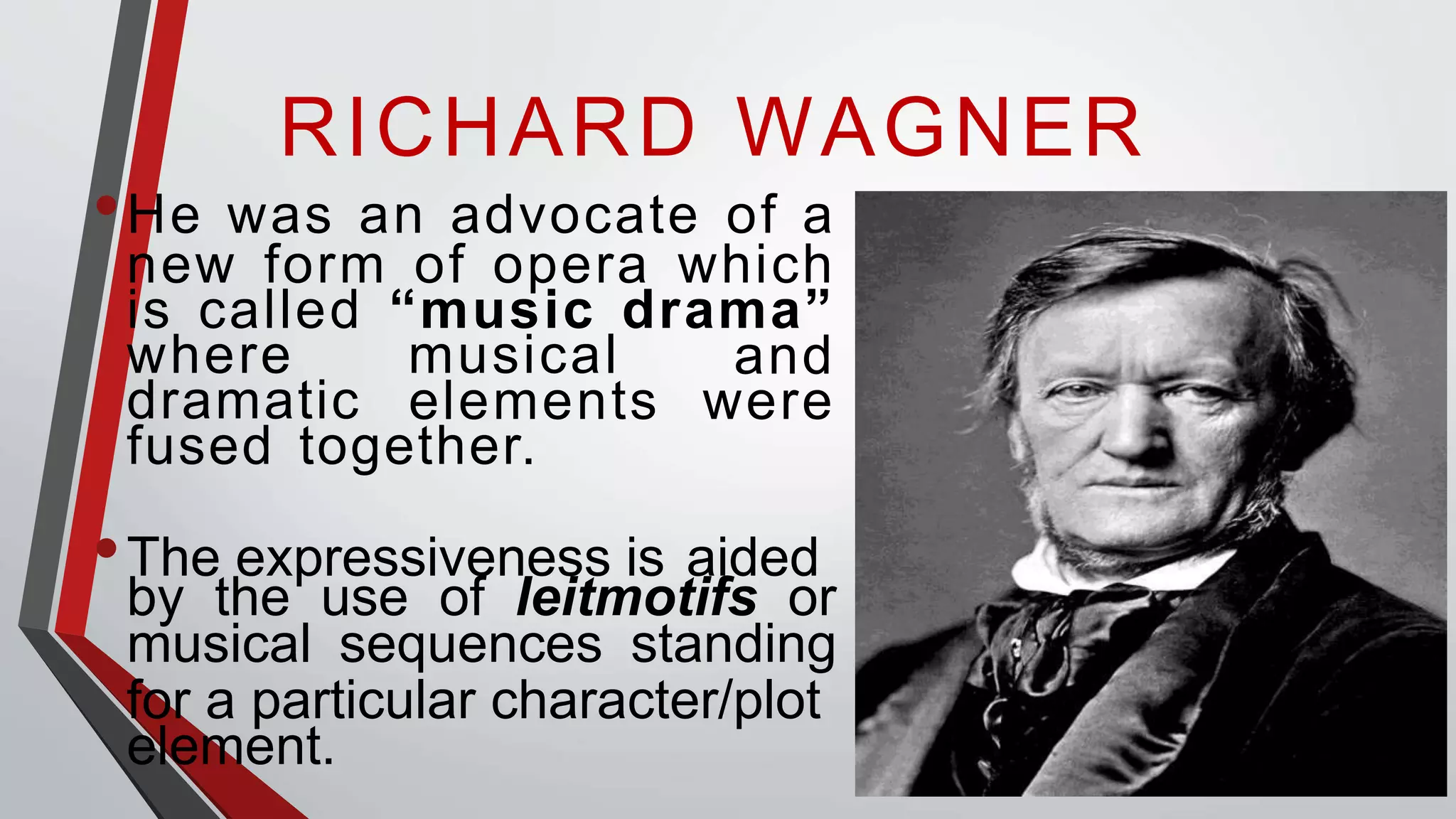 RICHARD WAGNER
•He was an advocate of a
new form of opera which
is called “music drama”
where musical
dramatic
and
elements were
fused together.
•The expressiveness is aided
by the use of leitmotifs or
musical sequences standing
for a particular character/plot
element.
 
