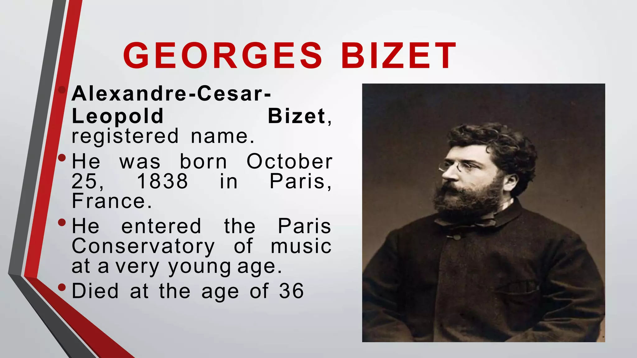 GEORGES BIZET
•Alexandre-Cesar-
Leopold Bizet,
registered name.
•He was born
25, 1838 in
October
Paris,
France.
•He entered the Paris
Conservatory of music
at a very young age.
•Died at the age of 36
 