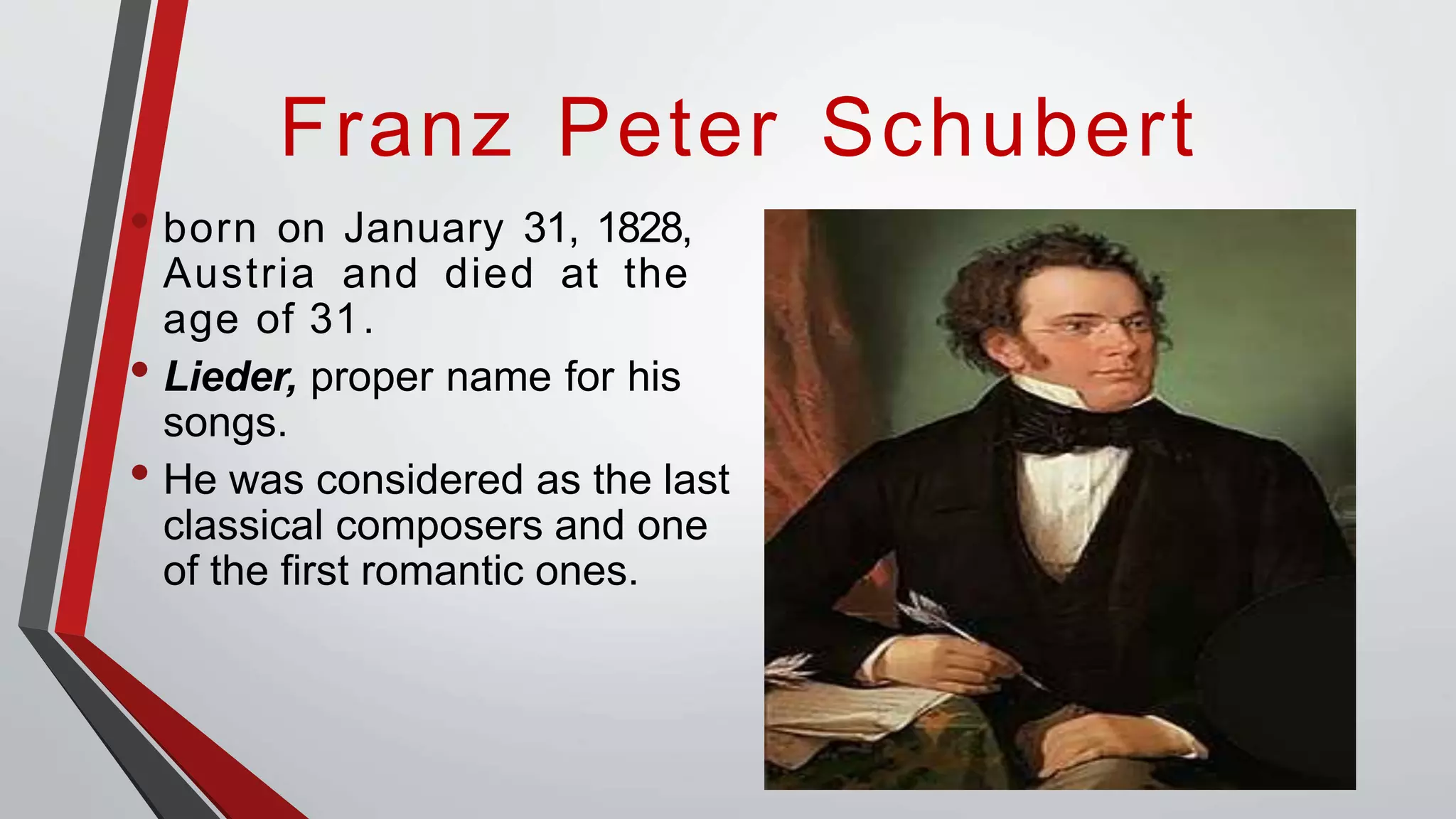 Franz Peter Schubert
• born on January 31, 1828,
Austria and died at the
age of 31.
• Lieder, proper name for his
songs.
• He was considered as the last
classical composers and one
of the first romantic ones.
 