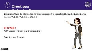 Directions: Using the Internet, look for the webpages of the pages listed below. Evaluate whether
they are Web 1.0, Web 2.0, or Web 3.0.
Go to Week 1
Act 1 Lesson 1: Check your Understanding 1
Complete your Answers.
Check your
Understanding
 